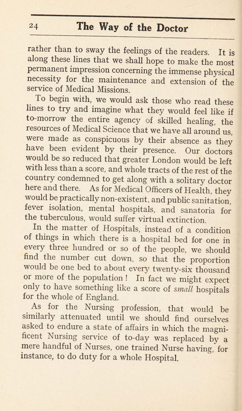 rather than to sway the feelings of the readers. It is along these lines that we shall hope to make the most permanent impression concerning the immense physical necessity for the maintenance and extension of the service of Medical Missions. To begin with, we would ask those who read these lines to try and imagine what they would feel like if to-morrow the entire agency of skilled healing, the resources of Medical Science that we have all around us, were made as conspicuous by their absence as they have been evident by their presence. Our doctors would be so reduced that greater London would be left with less than a score, and whole tracts of the rest of the country condemned to get along with a solitary doctor here and there. As for Medical Officers of Health, they would be practically non-existent, and public sanitation, fever isolation, mental hospitals, and sanatoria for the tuberculous, would suffer virtual extinction. In the matter of Hospitals, instead of a condition of things in which there is a hospital bed for one in every three hundred or so of the people, we should find the number cut down, so that the proportion would be one bed to about every twenty-six thousand or more of the population ! In fact we might expect only to have something like a score of small hospitals for the whole of England. As for the Nursing profession, that would be similarly attenuated until we should find ourselves asked to endure a state of affairs in which the magni¬ ficent Nursing service of to-day was replaced by a mere handful of Nurses, one trained Nurse having, for instance, to do duty for a whole Hospital,