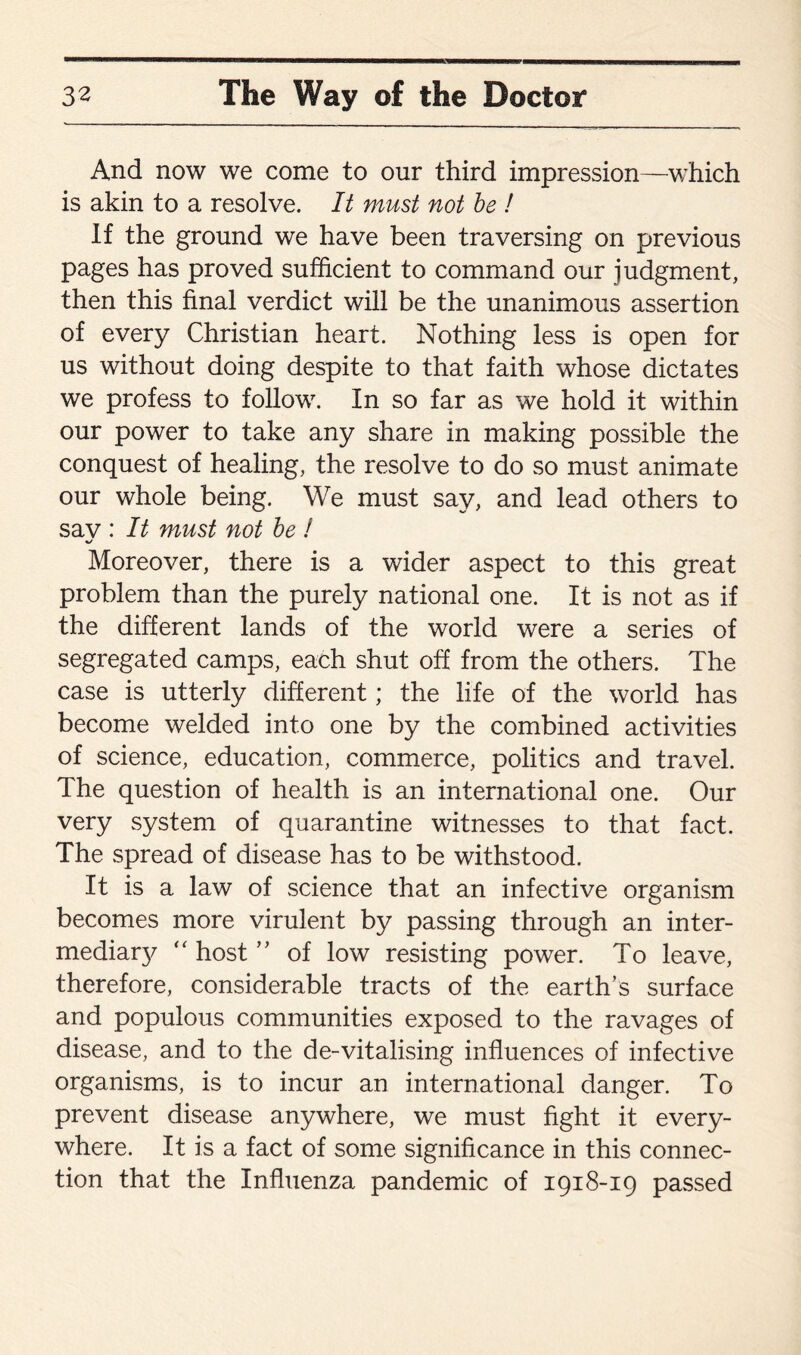 And now we come to our third impression—which is akin to a resolve. It must not be ! If the ground we have been traversing on previous pages has proved sufficient to command our judgment, then this final verdict will be the unanimous assertion of every Christian heart. Nothing less is open for us without doing despite to that faith whose dictates we profess to follow. In so far as we hold it within our power to take any share in making possible the conquest of healing, the resolve to do so must animate our whole being. We must say, and lead others to sav : It must not be ! «/ Moreover, there is a wider aspect to this great problem than the purely national one. It is not as if the different lands of the world were a series of segregated camps, each shut off from the others. The case is utterly different; the life of the world has become welded into one by the combined activities of science, education, commerce, politics and travel. The question of health is an international one. Our very system of quarantine witnesses to that fact. The spread of disease has to be withstood. It is a law of science that an infective organism becomes more virulent by passing through an inter- mediaty “ host ” of low resisting power. To leave, therefore, considerable tracts of the earth’s surface and populous communities exposed to the ravages of disease, and to the de-vitalising influences of infective organisms, is to incur an international danger. To prevent disease anywhere, we must fight it every¬ where. It is a fact of some significance in this connec¬ tion that the Influenza pandemic of 1918-19 passed