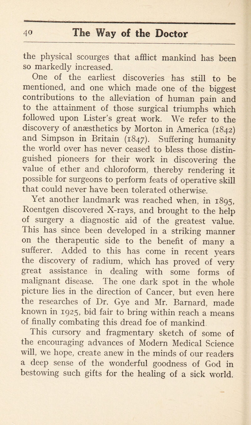 the physical scourges that afflict mankind has been so markedly increased. One of the earliest discoveries has still to be mentioned, and one which made one of the biggest contributions to the alleviation of human pain and to the attainment of those surgical triumphs which followed upon Lister’s great work. We refer to the discovery of anaesthetics by Morton in America (1842) and Simpson in Britain (1847). Suffering humanity the world over has never ceased to bless those distin¬ guished pioneers for their work in discovering the value of ether and chloroform, thereby rendering it possible for surgeons to perform feats of operative skill that could never have been tolerated otherwise. Yet another landmark was reached when, in 1895, Roentgen discovered X-rays, and brought to the help of surgery a diagnostic aid of the greatest value. This has since been developed in a striking manner on the therapeutic side to the benefit of many a sufferer. Added to this has come in recent years the discovery of radium, which has proved of very great assistance in dealing with some forms of malignant disease. The one dark spot in the whole picture lies in the direction of Cancer, but even here the researches of Dr. Gye and Mr. Barnard, made known in 1925, bid fair to bring within reach a means of finally combating this dread foe of mankind. This cursory and fragmentary sketch of some of the encouraging advances of Modern Medical Science will, we hope, create anew in the minds of our readers a deep sense of the wonderful goodness of God in bestowing such gifts for the healing of a sick world.