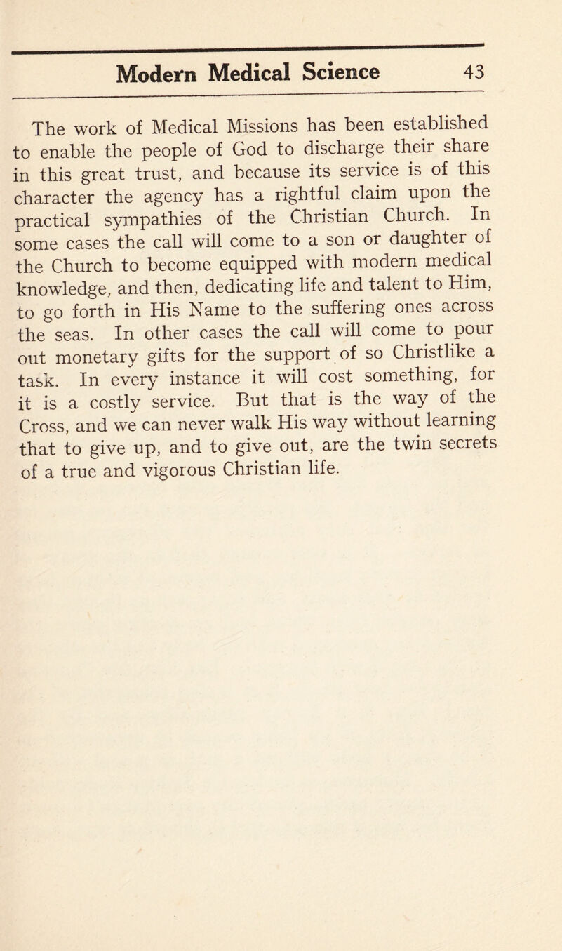 The work of Medical Missions has been established to enable the people of God to discharge their share in this great trust, and because its service is of this character the agency has a rightful claim upon the practical sympathies of the Christian Church. In some cases the call will come to a son or daughter of the Church to become equipped with modern medical knowledge, and then, dedicating life and talent to Him, to go forth in His Name to the suffering ones across the seas. In other cases the call will come to pour out monetary gifts for the support of so Christlike a task. In every instance it will cost something, for it is a costly service. But that is the way of the Cross, and we can never walk His way without learning that to give up, and to give out, are the twin secrets of a true and vigorous Christian life.