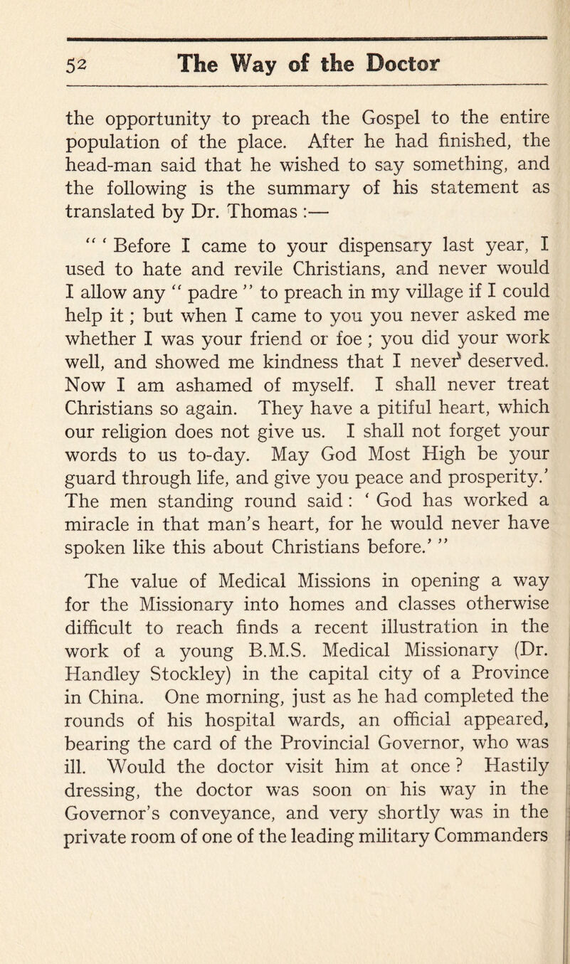 the opportunity to preach the Gospel to the entire population of the place. After he had finished, the head-man said that he wished to say something, and the following is the summary of his statement as translated by Dr. Thomas :— “ f Before I came to your dispensary last year, I used to hate and revile Christians, and never would I allow any “ padre ” to preach in my village if I could help it; but when I came to you you never asked me whether I was your friend or foe ; you did your work well, and showed me kindness that I never' deserved. Now I am ashamed of myself. I shall never treat Christians so again. They have a pitiful heart, which our religion does not give us. I shall not forget your words to us to-day. May God Most High be your guard through life, and give you peace and prosperity/ The men standing round said : ‘ God has worked a miracle in that man’s heart, for he would never have spoken like this about Christians before/ ” The value of Medical Missions in opening a way for the Missionary into homes and classes otherwise difficult to reach finds a recent illustration in the work of a young B.M.S. Medical Missionary (Dr. Handley Stockley) in the capital city of a Province in China. One morning, just as he had completed the rounds of his hospital wards, an official appeared, bearing the card of the Provincial Governor, who was ill. Would the doctor visit him at once ? Hastily dressing, the doctor was soon on his way in the Governor’s conveyance, and very shortly was in the private room of one of the leading military Commanders