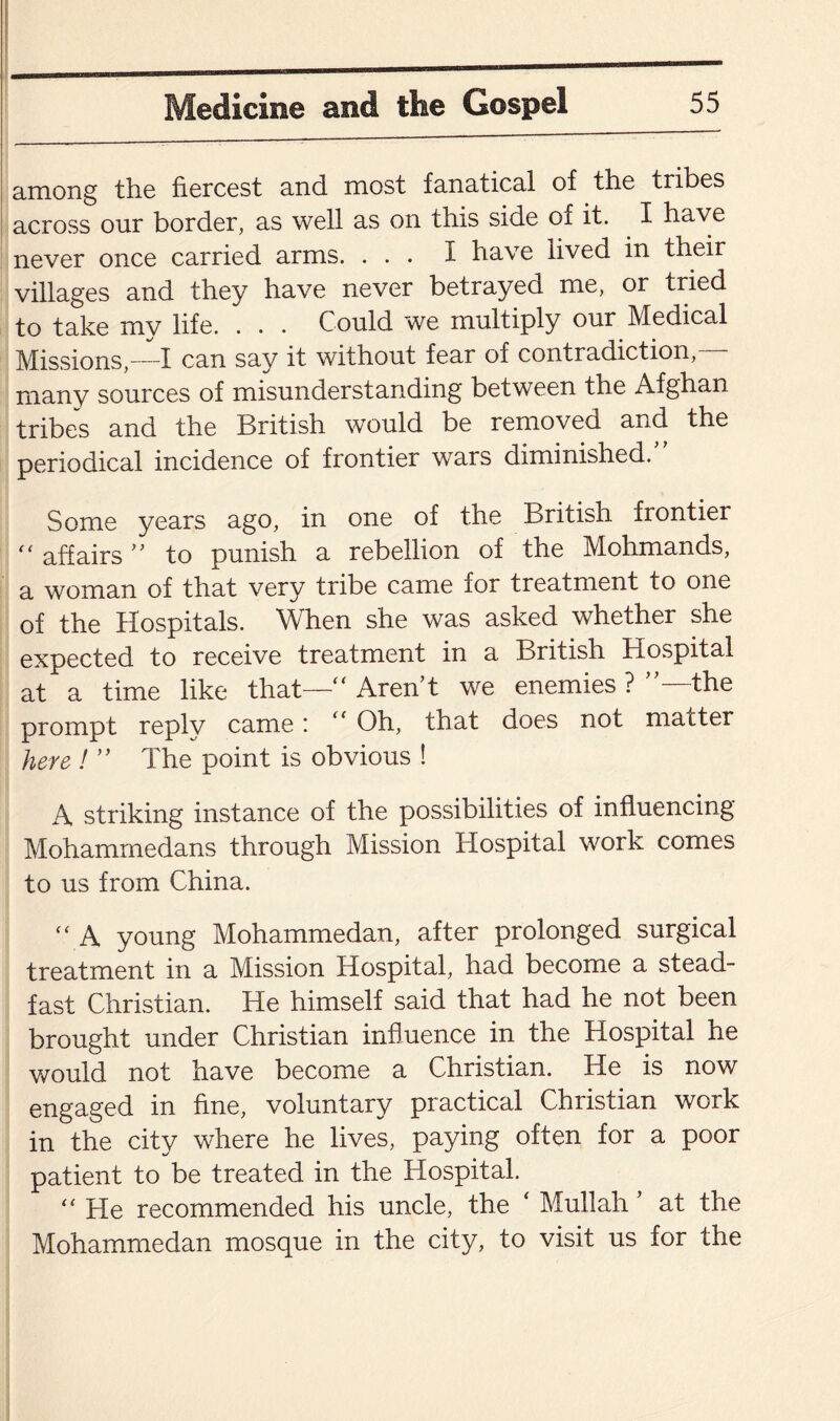 among the fiercest and most fanatical of the tribes across our border, as well as on this side of it. I have never once carried arms. ... I have lived in their villages and they have never betrayed me, or tried to take my life. . . . Could we multiply our Medical Missions,—I can say it without fear of contradiction, many sources of misunderstanding between the Afghan tribes and the British would be removed and the periodical incidence of frontier wars diminished. Some years ago, in one of the British frontier f< affairs ” to punish a rebellion of the Mohmands, a woman of that very tribe came for treatment to one of the Hospitals. When she was asked whether she expected to receive treatment in a British Hospital at a time like that—'r Aren’t we enemies ? ’’—the prompt reply came: “ Oh, that does not matter here ! ” The point is obvious ! A striking instance of the possibilities of influencing Mohammedans through Mission Hospital work comes to us from China. “ A young Mohammedan, after prolonged surgical treatment in a Mission Hospital, had become a stead¬ fast Christian. He himself said that had he not been brought under Christian influence in the Hospital he would not have become a Christian. He is now engaged in fine, voluntary practical Christian work in the city where he lives, paying often for a poor patient to be treated in the Hospital. “ He recommended his uncle, the * Mullah ’ at the Mohammedan mosque in the city, to visit us for the