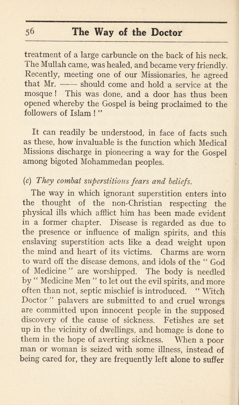 treatment of a large carbuncle on the back of his neck, i he Mullah came, was healed, and became very friendly. Recently, meeting one of our Missionaries, he agreed that Mr. -should come and hold a service at the mosque ! This was done, and a door has thus been opened whereby the Gospel is being proclaimed to the followers of Islam ! ” It can readily be understood, in face of facts such as these, how invaluable is the function which Medical Missions discharge in pioneering a way for the Gospel among bigoted Mohammedan peoples. (c) They combat superstitious fears and beliefs. The way in which ignorant superstition enters into the thought of the non-Christian respecting the physical ills which afflict him has been made evident in a former chapter. Disease is regarded as due to the presence or influence of malign spirits, and this enslaving superstition acts like a dead weight upon the mind and heart of its victims. Charms are worn to ward off the disease demons, and idols of the “ God of Medicine ” are worshipped. The body is needled by “ Medicine Men ” to let out the evil spirits, and more often than not, septic mischief is introduced. “ Witch Doctor ” palavers are submitted to and cruel wrongs are committed upon innocent people in the supposed discovery of the cause of sickness. Fetishes are set up in the vicinity of dwellings, and homage is done to them in the hope of averting sickness. When a poor man or woman is seized with some illness, instead of being cared for, they are frequently left alone to suffer