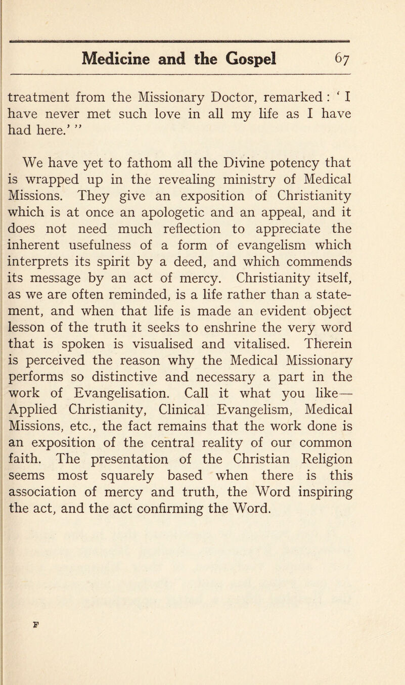 treatment from the Missionary Doctor, remarked : ‘ I have never met such love in all my life as I have had here/ ” We have yet to fathom all the Divine potency that is wrapped up in the revealing ministry of Medical Missions. They give an exposition of Christianity which is at once an apologetic and an appeal, and it does not need much reflection to appreciate the inherent usefulness of a form of evangelism which interprets its spirit by a deed, and which commends its message by an act of mercy. Christianity itself, as we are often reminded, is a life rather than a state¬ ment, and when that life is made an evident object lesson of the truth it seeks to enshrine the very word that is spoken is visualised and vitalised. Therein is perceived the reason why the Medical Missionary performs so distinctive and necessary a part in the work of Evangelisation. Call it what you like— Applied Christianity, Clinical Evangelism, Medical Missions, etc., the fact remains that the work done is an exposition of the central reality of our common faith. The presentation of the Christian Religion seems most squarely based when there is this association of mercy and truth, the Word inspiring the act, and the act confirming the Word.