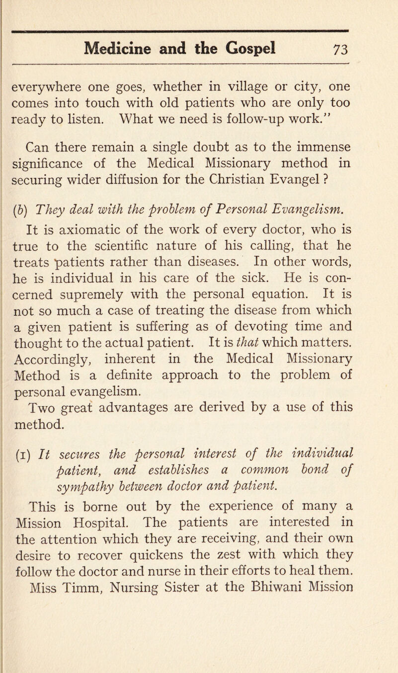 everywhere one goes, whether in village or city, one comes into touch with old patients who are only too ready to listen. What we need is follow-up work/’ Can there remain a single doubt as to the immense significance of the Medical Missionary method in securing wider diffusion for the Christian Evangel ? (b) They deal with the problem of Personal Evangelism. It is axiomatic of the work of every doctor, who is true to the scientific nature of his calling, that he treads patients rather than diseases. In other words, he is individual in his care of the sick. He is con¬ cerned supremely with the personal equation. It is not so much a case of treating the disease from which a given patient is suffering as of devoting time and thought to the actual patient. It is that which matters. Accordingly, inherent in the Medical Missionary Method is a definite approach to the problem of personal evangelism. Two great advantages are derived by a use of this method. (i) It secures the personal interest of the individual patient, and establishes a common bond of sympathy between doctor and patient. This is borne out by the experience of many a Mission Hospital. The patients are interested in the attention which they are receiving, and their own desire to recover quickens the zest with which they follow the doctor and nurse in their efforts to heal them. Miss Timm, Nursing Sister at the Bhiwani Mission