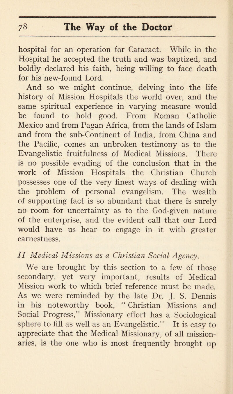 hospital for an operation for Cataract. While in the Hospital he accepted the truth and was baptized, and boldly declared his faith, being willing to face death for his new-found Lord. And so we might continue, delving into the life history of Mission Hospitals the world over, and the same spiritual experience in varying measure would be found to hold good. From Roman Catholic Mexico and from Pagan Africa, from the lands of Islam and from the sub-Continent of India, from China and the Pacific, comes an unbroken testimony as to the Evangelistic fruitfulness of Medical Missions. There is no possible evading of the conclusion that in the work of Mission Hospitals the Christian Church possesses one of the very finest ways of dealing with the problem of personal evangelism. The wealth of supporting fact is so abundant that there is surely no room for uncertainty as to the God-given nature of the enterprise, and the evident call that our Lord would have us hear to engage in it with greater earnestness. II Medical Missions as a Christian Social Agency. We are brought by this section to a few of those secondary, yet very important, results of Medical Mission work to which brief reference must be made. As we were reminded by the late Dr. J. S. Dennis in his noteworthy book, “ Christian Missions and Social Progress,’’ Missionary effort has a Sociological sphere to fill as well as an Evangelistic.” It is easy to appreciate that the Medical Missionary, of all mission¬ aries, is the one who is most frequently brought up