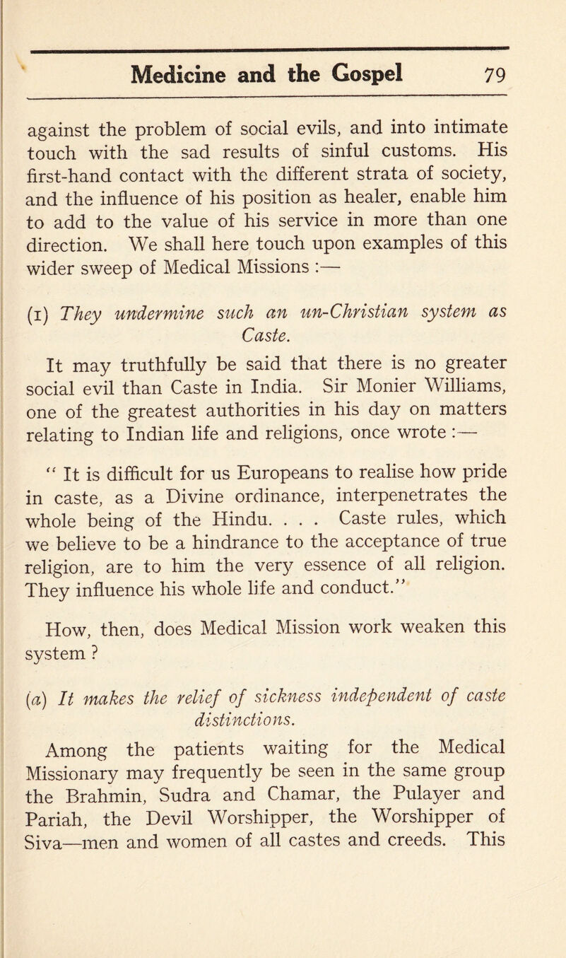 against the problem of social evils, and into intimate touch with the sad results of sinful customs. His first-hand contact with the different strata of society, and the influence of his position as healer, enable him to add to the value of his service in more than one direction. We shall here touch upon examples of this wider sweep of Medical Missions :— (i) They undermine such an un-Christian system as Caste. It may truthfully be said that there is no greater social evil than Caste in India. Sir Monier Williams, one of the greatest authorities in his day on matters relating to Indian life and religions, once wrote - “ It is difficult for us Europeans to realise how pride in caste, as a Divine ordinance, interpenetrates the whole being of the Hindu. . . . Caste rules, which we believe to be a hindrance to the acceptance of true religion, are to him the very essence of all religion. They influence his whole life and conduct/' How, then, does Medical Mission work weaken this system ? [a) It makes the relief of sickness independent of caste distinctions. Among the patients waiting for the Medical Missionary may frequently be seen in the same group the Brahmin, Sudra and Chamar, the Pulayer and Pariah, the Devil Worshipper, the Worshipper of Siva—men and women of all castes and creeds. This