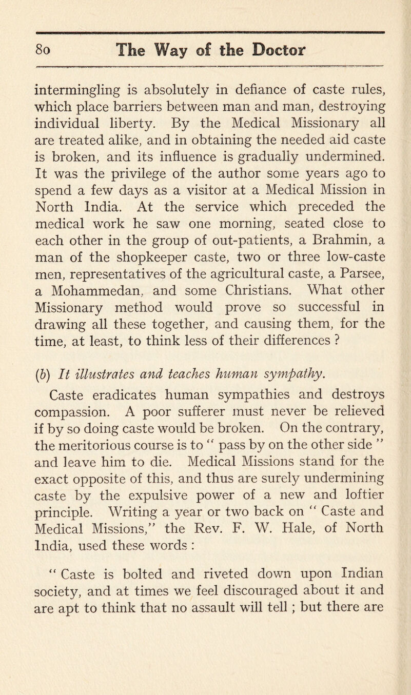 intermingling is absolutely in defiance of caste rules, which place barriers between man and man, destroying individual liberty. By the Medical Missionary all are treated alike, and in obtaining the needed aid caste is broken, and its influence is gradually undermined. It was the privilege of the author some years ago to spend a few days as a visitor at a Medical Mission in North India. At the service which preceded the medical wTork he saw one morning, seated close to each other in the group of out-patients, a Brahmin, a man of the shopkeeper caste, two or three low-caste men, representatives of the agricultural caste, a Parsee, a Mohammedan, and some Christians. What other Missionary method would prove so successful in drawing all these together, and causing them, for the time, at least, to think less of their differences ? (b) It illustrates and teaches human sympathy. Caste eradicates human sympathies and destroys compassion. A poor sufferer must never be relieved if by so doing caste would be broken. On the contrary, the meritorious course is to “ pass by on the other side ” and leave him to die. Medical Missions stand for the exact opposite of this, and thus are surely undermining caste by the expulsive power of a new and loftier principle. Writing a year or two back on “ Caste and Medical Missions,” the Rev. F. W. Hale, of North India, used these words : “ Caste is bolted and riveted down upon Indian society, and at times we feel discouraged about it and are apt to think that no assault will tell ; but there are