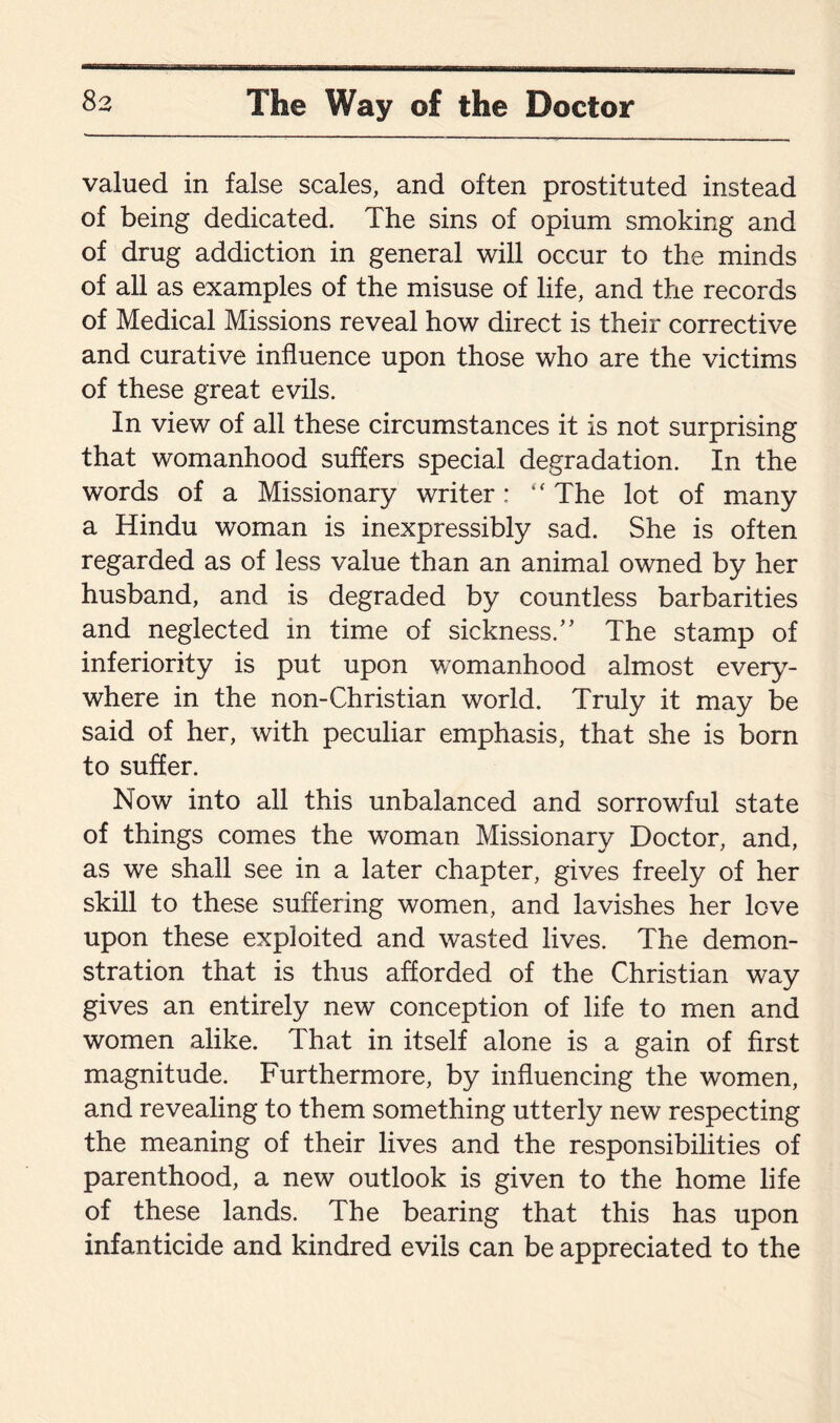 valued in false scales, and often prostituted instead of being dedicated. The sins of opium smoking and of drug addiction in general will occur to the minds of all as examples of the misuse of life, and the records of Medical Missions reveal how direct is their corrective and curative influence upon those who are the victims of these great evils. In view of all these circumstances it is not surprising that womanhood suffers special degradation. In the words of a Missionary writer;  The lot of many a Hindu woman is inexpressibly sad. She is often regarded as of less value than an animal owned by her husband, and is degraded by countless barbarities and neglected in time of sickness/’ The stamp of inferiority is put upon womanhood almost every¬ where in the non-Christian world. Truly it may be said of her, with peculiar emphasis, that she is born to suffer. Now into all this unbalanced and sorrowful state of things comes the woman Missionary Doctor, and, as we shall see in a later chapter, gives freely of her skill to these suffering women, and lavishes her love upon these exploited and wasted lives. The demon¬ stration that is thus afforded of the Christian way gives an entirely new conception of life to men and women alike. That in itself alone is a gain of first magnitude. Furthermore, by influencing the women, and revealing to them something utterly new respecting the meaning of their lives and the responsibilities of parenthood, a new outlook is given to the home life of these lands. The bearing that this has upon infanticide and kindred evils can be appreciated to the