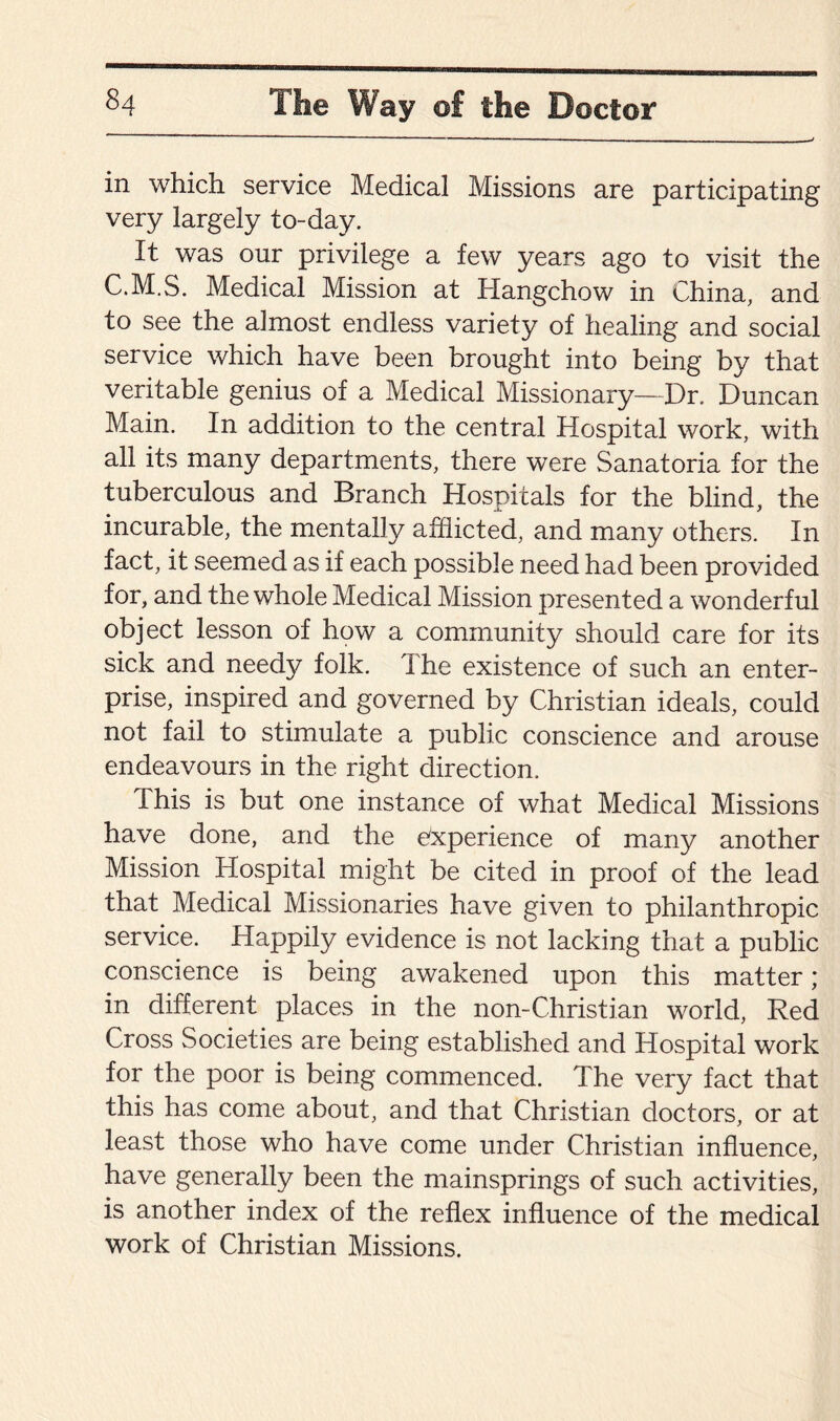 in which service Medical Missions are participating very largely to-day. It was our privilege a few years ago to visit the C.M.S. Medical Mission at Hangchow in China, and to see the almost endless variety of healing and social service which have been brought into being by that veritable genius of a Medical Missionary—Dr. Duncan Main. In addition to the central Hospital work, with all its many departments, there were Sanatoria for the tuberculous and Branch Hospitals for the blind, the incurable, the mentally afflicted, and many others. In fact, it seemed as if each possible need had been provided for, and the whole Medical Mission presented a wonderful object lesson of how a community should care for its sick and needy folk. The existence of such an enter¬ prise, inspired and governed by Christian ideals, could not fail to stimulate a public conscience and arouse endeavours in the right direction. Ihis is but one instance of what Medical Missions have done, and the experience of many another Mission Hospital might be cited in proof of the lead that Medical Missionaries have given to philanthropic service. Happily evidence is not lacking that a public conscience is being awakened upon this matter; in different places in the non-Christian world, Red Cross Societies are being established and Hospital work for the poor is being commenced. The very fact that this has come about, and that Christian doctors, or at least those who have come under Christian influence, have generally been the mainsprings of such activities, is another index of the reflex influence of the medical work of Christian Missions.