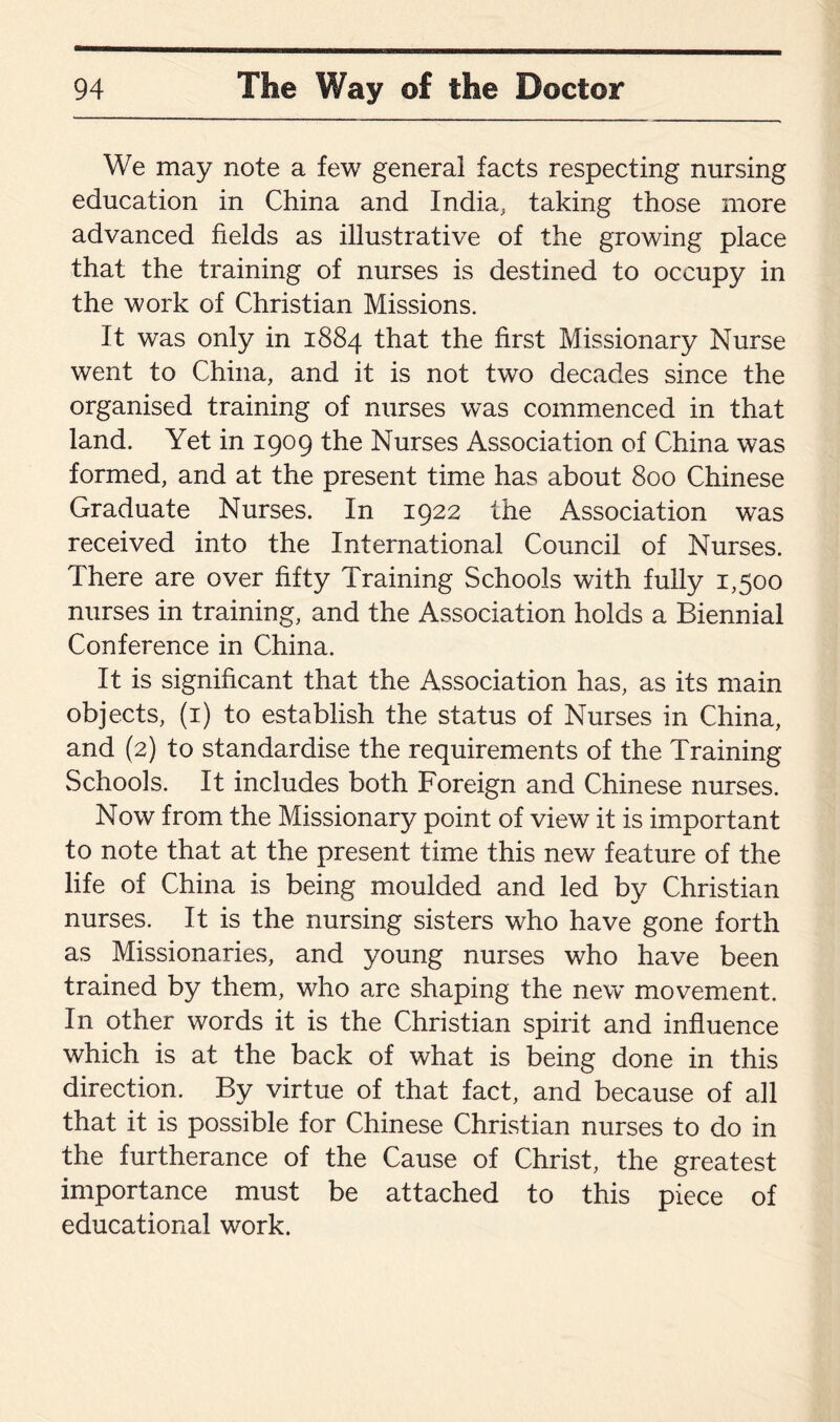 We may note a few general facts respecting nursing education in China and India, taking those more advanced fields as illustrative of the growing place that the training of nurses is destined to occupy in the work of Christian Missions. It was only in 1884 that the first Missionary Nurse went to China, and it is not two decades since the organised training of nurses was commenced in that land. Yet in 1909 the Nurses Association of China was formed, and at the present time has about 800 Chinese Graduate Nurses. In 1922 the Association was received into the International Council of Nurses. There are over fifty Training Schools with fully 1,500 nurses in training, and the Association holds a Biennial Conference in China. It is significant that the Association has, as its main objects, (1) to establish the status of Nurses in China, and (2) to standardise the requirements of the Training Schools. It includes both Foreign and Chinese nurses. Now from the Missionary point of view it is important to note that at the present time this new feature of the life of China is being moulded and led by Christian nurses. It is the nursing sisters who have gone forth as Missionaries, and young nurses who have been trained by them, who are shaping the new movement. In other words it is the Christian spirit and influence which is at the back of what is being done in this direction. By virtue of that fact, and because of all that it is possible for Chinese Christian nurses to do in the furtherance of the Cause of Christ, the greatest importance must be attached to this piece of educational work.