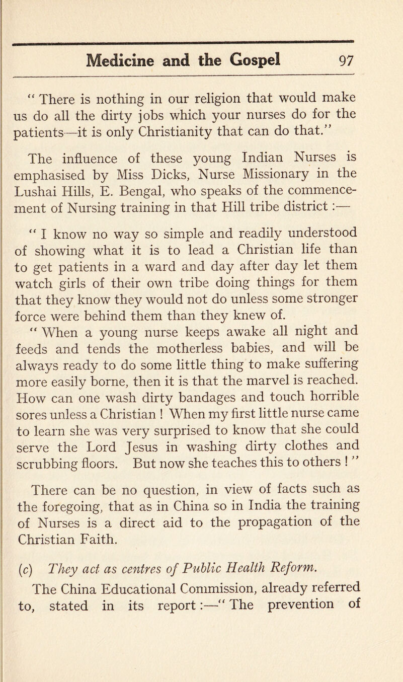 “ There is nothing in our religion that would make us do all the dirty jobs which your nurses do for the patients—it is only Christianity that can do that.” The influence of these young Indian Nurses is emphasised by Miss Dicks, Nurse Missionary in the Lushai Hills, E. Bengal, who speaks of the commence¬ ment of Nursing training in that Hill tribe district:— “ I know no way so simple and readily understood of showing what it is to lead a Christian life than to get patients in a ward and day after day let them watch girls of their own tribe doing things for them that they know they would not do unless some stronger force were behind them than they knew of. “ When a young nurse keeps awake all night and feeds and tends the motherless babies, and will be always ready to do some little thing to make suffering more easily borne, then it is that the marvel is reached. How can one wash dirty bandages and touch horrible sores unless a Christian ! When my first little nurse came to learn she was very surprised to know that she could serve the Lord Jesus in washing dirty clothes and scrubbing floors. But now she teaches this to others ! ” There can be no question, in view of facts such as the foregoing, that as in China so in India the training of Nurses is a direct aid to the propagation of the Christian Faith. (c) They act as centres of Public Health Reform. The China Educational Commission, already referred to, stated in its report:—■“ The prevention of