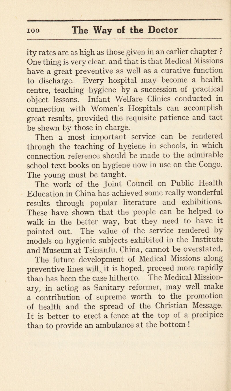 ity rates are as high as those given in an earlier chapter ? One thing is very clear, and that is that Medical Missions have a great preventive as well as a curative function to discharge. Every hospital may become a health centre, teaching hygiene by a succession of practical object lessons. Infant Welfare Clinics conducted in connection with Women’s Hospitals can accomplish great results, provided the requisite patience and tact be shewn by those in charge. Then a most important service can be rendered through the teaching of hygiene in schools, in which connection reference should be made to the admirable school text books on hygiene now in use on the Congo. The young must be taught. The work of the Joint Council on Public Health Education in China has achieved some really wonderful results through popular literature and exhibitions. These have shown that the people can be helped to walk in the better way, but they need to have it pointed out. The value of the service rendered by models on hygienic subjects exhibited in the Institute and Museum at Tsinanfu, China, cannot be overstated. The future development of Medical Missions along preventive lines will, it is hoped, proceed more rapidly than has been the case hitherto. The Medical Mission¬ ary, in acting as Sanitary reformer, may well make a contribution of supreme worth to the promotion of health and the spread of the Christian Message. It is better to erect a fence at the top of a precipice than to provide an ambulance at the bottom !