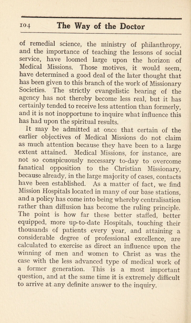 of remedial science, the ministry of philanthropy, and the importance of teaching the lessons of social service, have loomed large upon the horizon of Medical Missions. Those motives, it would seem, have determined a good deal of the later thought that has been given to this branch of the work of Missionary Societies. The strictly evangelistic bearing of the agency has not thereby become less real, but it has certainly tended to receive less attention than formerly, and it is not inopportune to inquire what influence this has had upon the spiritual results. It may be admitted at once that certain of the earlier objectives of Medical Missions do not claim as much attention because they have been to a large extent attained. Medical Missions, for instance, are not so conspicuously necessary to-day to overcome fanatical opposition to the Christian Missionary, because already, in the large majority of cases, contacts have been established. As a matter of fact, we find Mission Hospitals located in many of our base stations, and a policy has come into being whereby centralisation rather than diffusion has become the ruling principle. The point is how far these better staffed, better equipped, more up-to-date Hospitals, touching their thousands of patients every year, and attaining a considerable degree of professional excellence, are calculated to exercise as direct an influence upon the winning of men and women to Christ as was the case with the less advanced type of medical work of a former generation. This is a most important question, and at the same time it is extremely difficult to arrive at any definite answer to the inquiry.