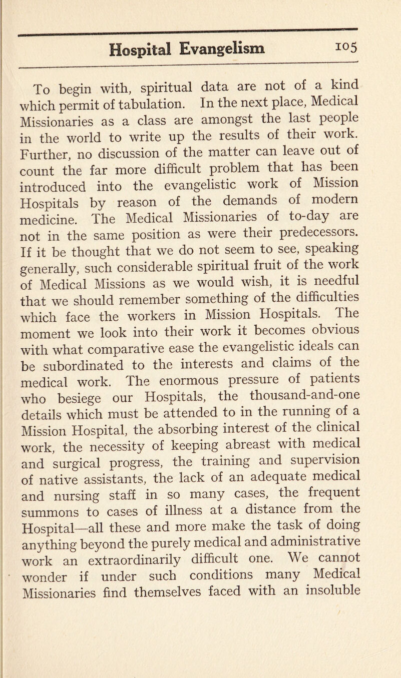 To begin with, spiritual data are not of a kind which permit of tabulation. In the next place, Medical Missionaries as a class are amongst the last people in the world to write up the results of their work. Further, no discussion of the matter can leave out of count the far more difficult problem that has been introduced into the evangelistic work of Mission Hospitals by reason of the demands of modern medicine. The Medical Missionaries of to-day are not in the same position as were their predecessors. If it be thought that we do not seem to see, speaking generally, such considerable spiritual fruit of the work of Medical Missions as we would wish, it is needful that we should remember something of the difficulties which face the workers in Mission Hospitals. The moment we look into their work it becomes obvious with what comparative ease the evangelistic ideals can be subordinated to the interests and claims of the medical work. The enormous pressure of patients who besiege our Hospitals, the thousand-and-one details which must be attended to in the running of a Mission Hospital, the absorbing interest of the clinical work, the necessity of keeping abreast with medical and surgical progress, the training and supervision of native assistants, the lack of an adequate medical and nursing staff in so many cases, the frequent summons to cases of illness at a distance from the Hospital—all these and more make the task of doing anything beyond the purely medical and administrative work an extraordinarily difficult one. We cannot wonder if under such conditions many Medical Missionaries find themselves faced with an insoluble