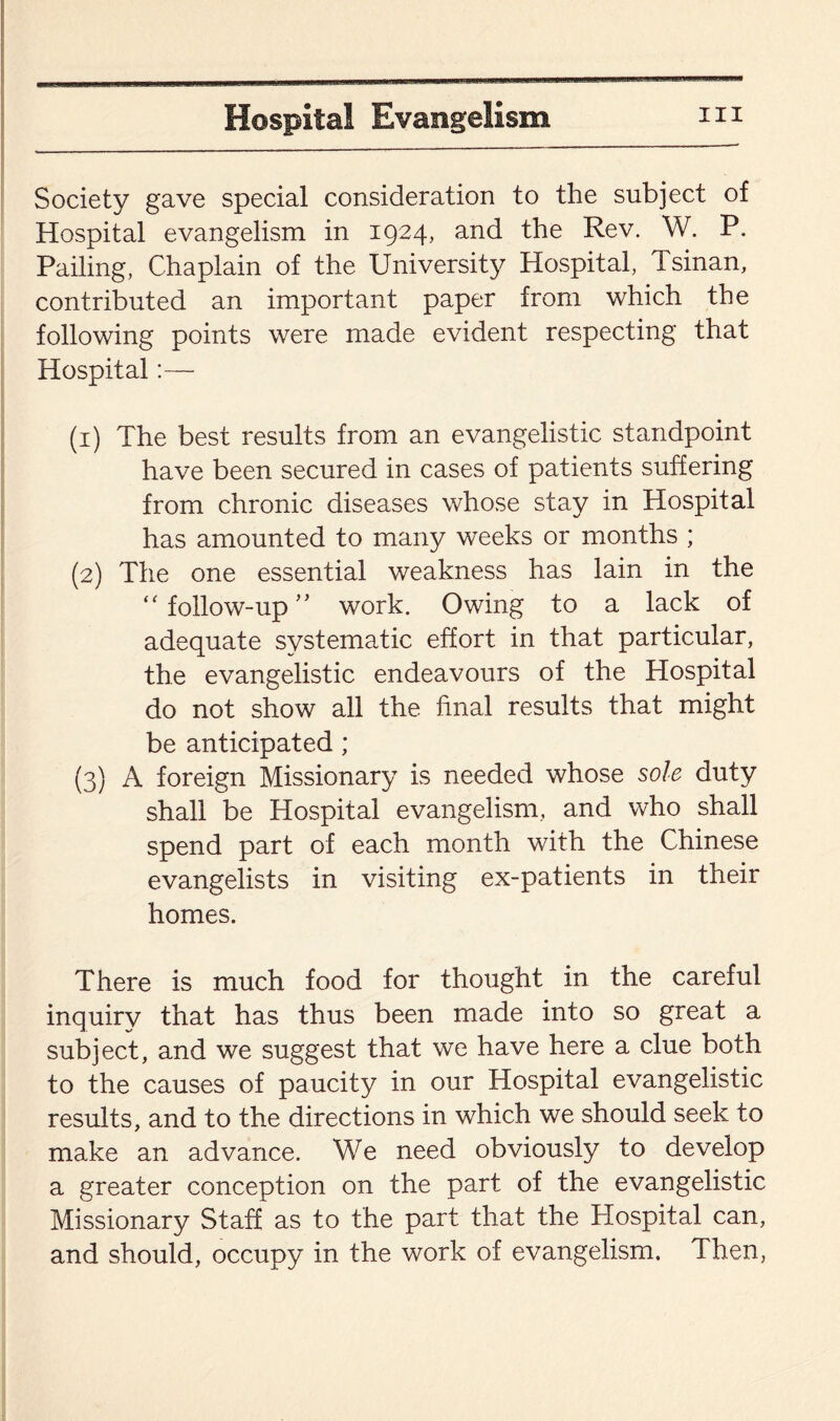 Society gave special consideration to the subject of Hospital evangelism in 1924, and the Rev. W. P. Pailing, Chaplain of the University Hospital, Tsinan, contributed an important paper from which the following points were made evident respecting that Hospital:— (1) The best results from an evangelistic standpoint have been secured in cases of patients suffering from chronic diseases whose stay in Hospital has amounted to many weeks or months ; (2) The one essential weakness has lain in the “ follow-up ” work. Owing to a lack of adequate systematic effort in that particular, the evangelistic endeavours of the Hospital do not show all the final results that might be anticipated; (3) A foreign Missionary is needed whose sole duty shall be Hospital evangelism, and who shall spend part of each month with the Chinese evangelists in visiting ex-patients in their homes. There is much food for thought in the careful inquiry that has thus been made into so great a subject, and we suggest that we have here a clue both to the causes of paucity in our Hospital evangelistic results, and to the directions in which we should seek to make an advance. We need obviously to develop a greater conception on the part of the evangelistic Missionary Staff as to the part that the Hospital can, and should, occupy in the work of evangelism. Then,