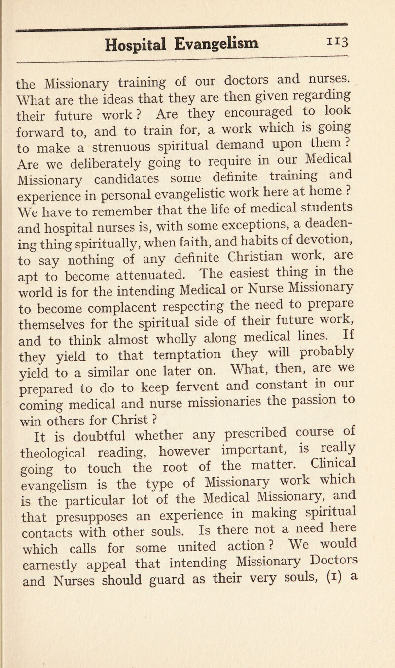 buiakmgrr1 the Missionary training of our doctors and nurses. What are the ideas that they are then given regarding their future work? Are they encouraged to look forward to, and to train for, a work which is going to make a strenuous spiritual demand upon them ? Are we deliberately going to require in our Medical Missionary candidates some definite ti aining and experience in personal evangelistic work heie at home ? We have to remember that the life of medical students and hospital nurses is, with some exceptions, a deaden¬ ing thing spiritually, when faith, and habits of devotion, to say nothing of any definite Christian work, aie apt to become attenuated. The easiest thing in the world is for the intending Medical or Nuise Missionary to become complacent respecting the need to prepare themselves for the spiritual side of their future work, and to think almost wholly along medical lines. If they yield to that temptation they will probably yield to a similar one later on. What, then, are we prepared to do to keep fervent and constant in our coming medical and nurse missionaries the passion to win others for Christ ? It is doubtful whether any prescribed course of theological reading, however important, is really going to touch the root of the matter. Clinical evangelism is the type of Missionary work which is the particular lot of the Medical Missionary,. and that presupposes an experience in making spiritual contacts with other souls. Is there not a need here which calls for some united action ? We would earnestly appeal that intending Missionary Doctors and Nurses should guard as their very souls, (1) a