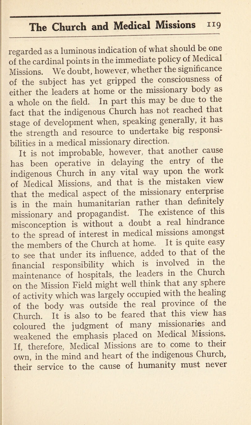 regarded as a luminous indication of what should be one of the cardinal points in the immediate policy of Medical Missions. We doubt, however, whether the significance of the subject has yet gripped the consciousness of either the leaders at home or the missionary body as a whole on the held. In part this may be due to the fact that the indigenous Church has not reached that stage of development when, speaking generally, it has the strength and resource to undertake big responsi¬ bilities in a medical missionary direction. It is not improbable, however, that another cause has been operative in delaying the entry of the indigenous Church in. any vital way upon the work of Medical Missions, and that is the mistaken view that the medical aspect of the missionary enterprise is in the main humanitarian rather than definitely missionary and propagandist. The existence of this misconception is without a doubt a leal hindrance to the spread of interest in medical missions amongst the members of the Church at home. It is quite easy to see that under its influence, added to that of the financial responsibility which is involved in the maintenance of hospitals, the leaders in the Church on the Mission Field might well think that any sphere of activity which was largely occupied with the healing of the body was outside the real province of the Church. It is also to be feared that this view has coloured the judgment of many missionaries and weakened the emphasis placed on Medical Missions. If, therefore, Medical Missions are to come to their own, in the mind and heart of the indigenous Church, their service to the cause of humanity must never