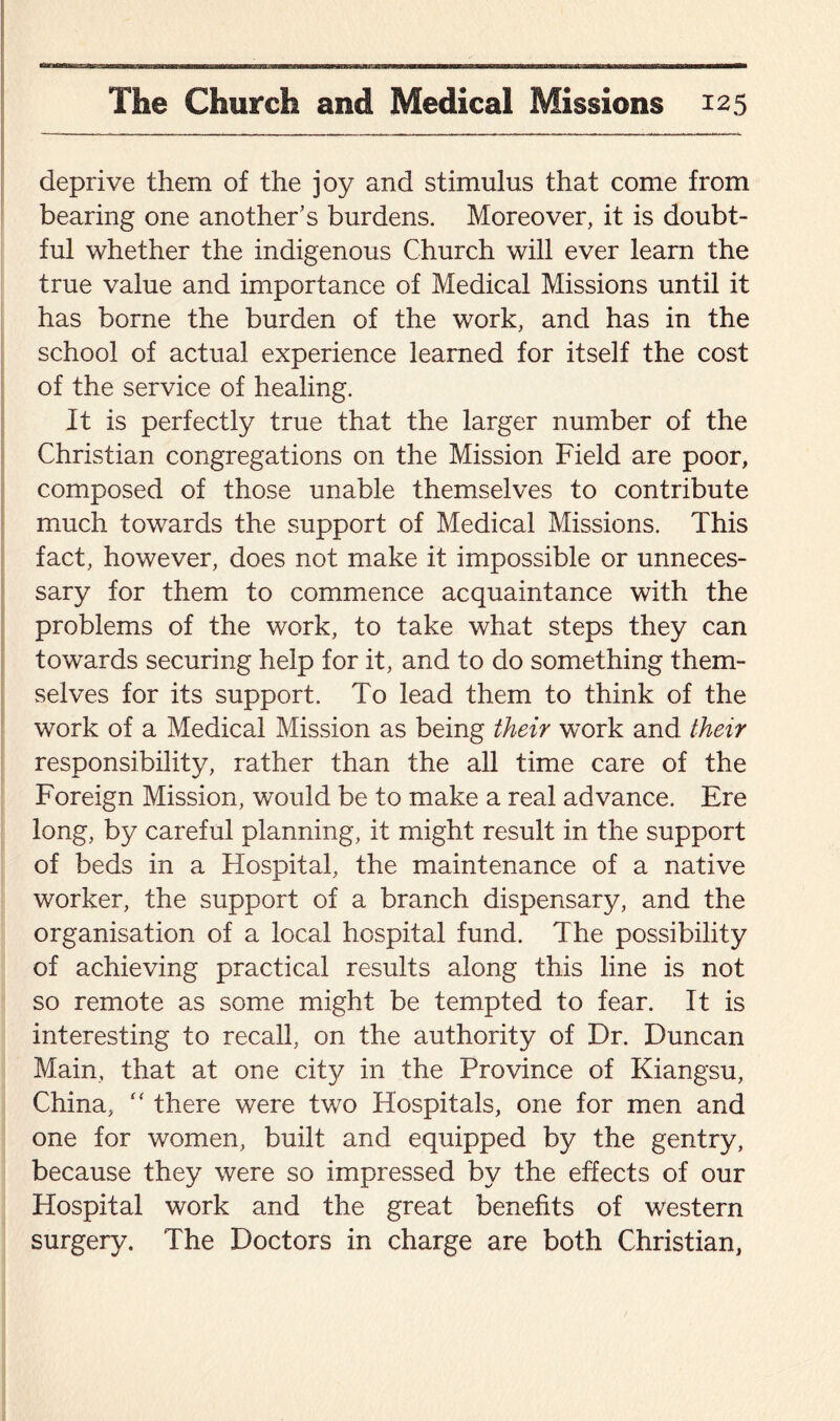 anna The Church and Medical Missions 125 deprive them of the joy and stimulus that come from bearing one another’s burdens. Moreover, it is doubt¬ ful whether the indigenous Church will ever learn the true value and importance of Medical Missions until it has borne the burden of the work, and has in the school of actual experience learned for itself the cost of the service of healing. It is perfectly true that the larger number of the Christian congregations on the Mission Field are poor, composed of those unable themselves to contribute much towards the support of Medical Missions. This fact, however, does not make it impossible or unneces¬ sary for them to commence acquaintance with the problems of the work, to take what steps they can towards securing help for it, and to do something them¬ selves for its support. To lead them to think of the work of a Medical Mission as being their work and their responsibility, rather than the all time care of the Foreign Mission, would be to make a real advance. Ere long, by careful planning, it might result in the support of beds in a Hospital, the maintenance of a native worker, the support of a branch dispensary, and the organisation of a local hospital fund. The possibility of achieving practical results along this line is not so remote as some might be tempted to fear. It is interesting to recall, on the authority of Dr. Duncan Main, that at one city in the Province of Kiangsu, China, “ there were two Hospitals, one for men and one for women, built and equipped by the gentry, because they were so impressed by the effects of our Hospital work and the great benefits of western surgery. The Doctors in charge are both Christian,