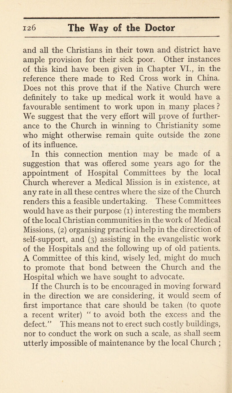 and all the Christians in their town and district have ample provision for their sick poor. Other instances of this kind have been given in Chapter VI., in the reference there made to Red Cross work in China. Does not this prove that if the Native Church were definitely to take up medical work it would have a favourable sentiment to work upon in many places ? We suggest that the very effort will prove of further¬ ance to the Church in winning to Christianity some who might otherwise remain quite outside the zone of its influence. In this connection mention may be made of a suggestion that was offered some years ago for the appointment of Hospital Committees by the local Church wherever a Medical Mission is in existence, at anv rate in all these centres where the size of the Church «✓ renders this a feasible undertaking. These Committees would have as their purpose (i) interesting the members of the local Christian communities in the work of Medical Missions, (2) organising practical help in the direction of self-support, and (3) assisting in the evangelistic work of the Hospitals and the following up of old patients. A Committee of this kind, wisely led, might do much to promote that bond between the Church and the Hospital which we have sought to advocate. If the Church is to be encouraged in moving forward in the direction we are considering, it would seem of first importance that care should be taken (to quote a recent writer) “ to avoid both the excess and the defect/’ This means not to erect such costly buildings, nor to conduct the work on such a scale, as shall seem utterly impossible of maintenance by the local Church ;