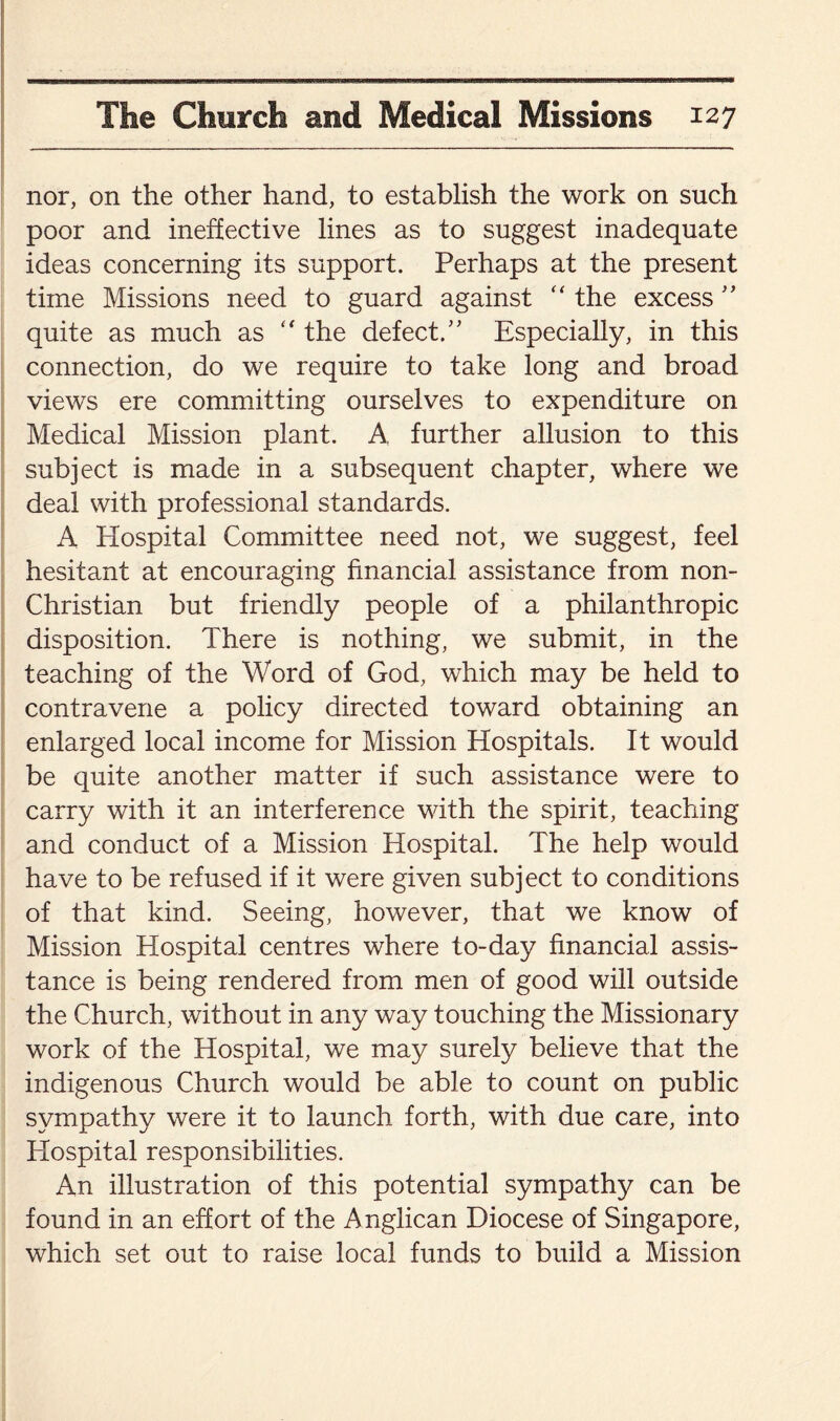 nor, on the other hand, to establish the work on such poor and ineffective lines as to suggest inadequate ideas concerning its support. Perhaps at the present time Missions need to guard against “ the excess ” quite as much as “ the defect.” Especially, in this connection, do we require to take long and broad views ere committing ourselves to expenditure on Medical Mission plant. A. further allusion to this subject is made in a subsequent chapter, where we deal with professional standards. A Plospital Committee need not, we suggest, feel hesitant at encouraging financial assistance from non- Christian but friendly people of a philanthropic disposition. There is nothing, we submit, in the teaching of the Word of God, which may be held to contravene a policy directed toward obtaining an enlarged local income for Mission Hospitals. It would be quite another matter if such assistance were to carry with it an interference with the spirit, teaching and conduct of a Mission Hospital. The help would have to be refused if it were given subject to conditions of that kind. Seeing, however, that we know of Mission Hospital centres where to-day financial assis¬ tance is being rendered from men of good will outside the Church, without in any way touching the Missionary work of the Hospital, we may surely believe that the indigenous Church would be able to count on public sympathy were it to launch forth, with due care, into Hospital responsibilities. An illustration of this potential sympathy can be found in an effort of the Anglican Diocese of Singapore, which set out to raise local funds to build a Mission