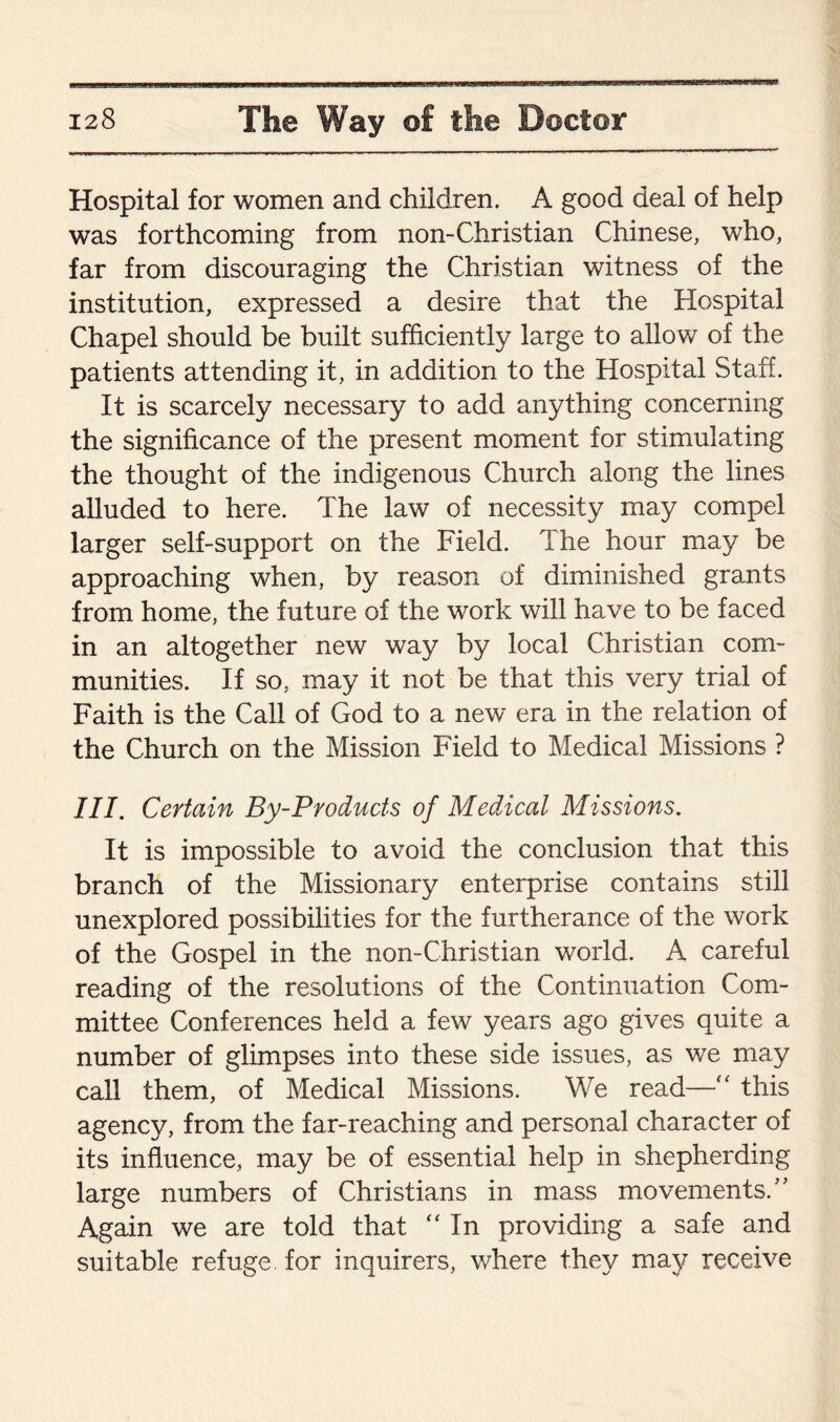 Hospital for women and children. A good deal of help was forthcoming from non-Christian Chinese, who, far from discouraging the Christian witness of the institution, expressed a desire that the Hospital Chapel should be built sufficiently large to allow of the patients attending it, in addition to the Hospital Staff. It is scarcely necessary to add anything concerning the significance of the present moment for stimulating the thought of the indigenous Church along the lines alluded to here. The law of necessity may compel larger self-support on the Field. The hour may be approaching when, by reason of diminished grants from home, the future of the work will have to be faced in an altogether new way by local Christian com¬ munities. If so, may it not be that this very trial of Faith is the Call of God to a new era in the relation of the Church on the Mission Field to Medical Missions ? III. Certain By-Products of Medical Missions. It is impossible to avoid the conclusion that this branch of the Missionary enterprise contains still unexplored possibilities for the furtherance of the work of the Gospel in the non-Christian world. A careful reading of the resolutions of the Continuation Com¬ mittee Conferences held a few years ago gives quite a number of glimpses into these side issues, as we may call them, of Medical Missions. We read—“ this agency, from the far-reaching and personal character of its influence, may be of essential help in shepherding large numbers of Christians in mass movements/’ Again we are told that “ In providing a safe and suitable refuge for inquirers, where they may receive