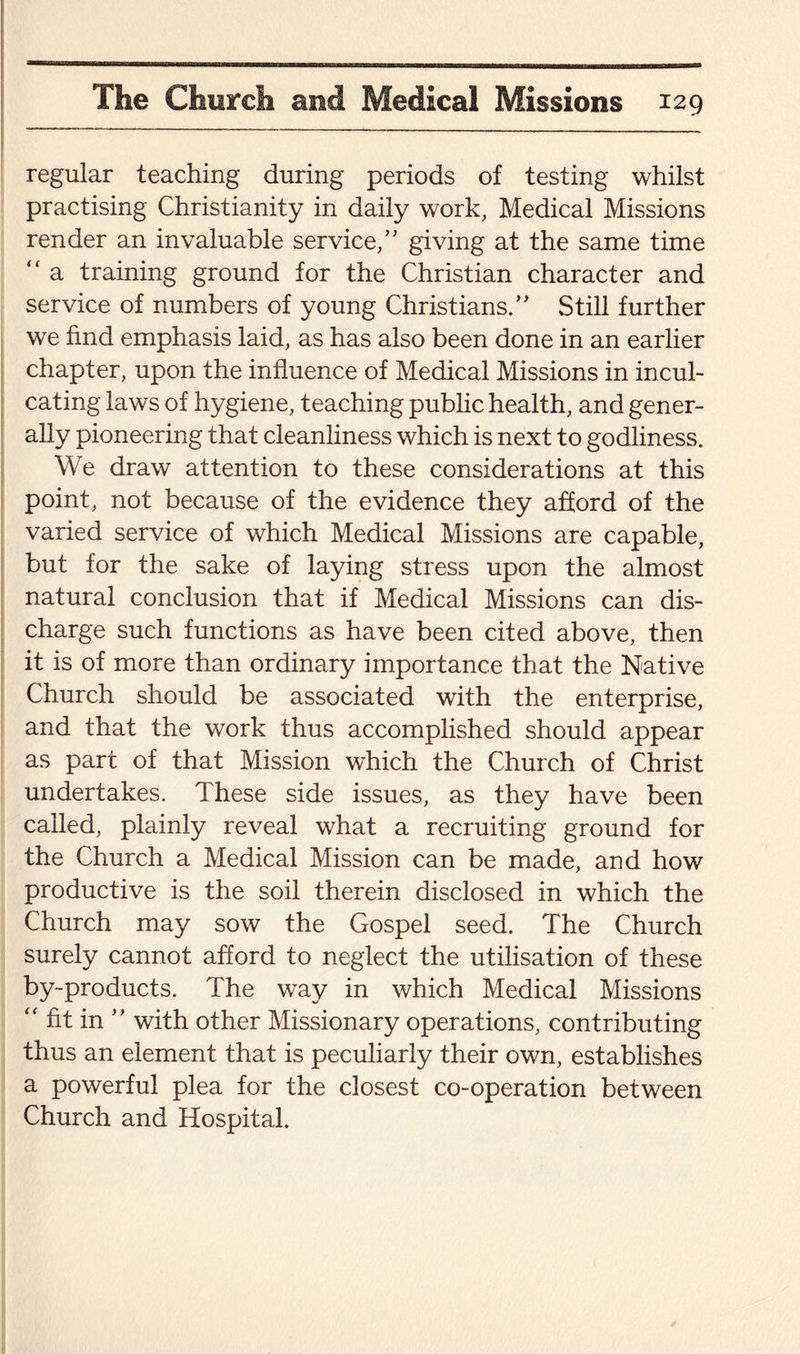 regular teaching during periods of testing whilst practising Christianity in daily work, Medical Missions render an invaluable service/'’ giving at the same time “ a training ground for the Christian character and service of numbers of young Christians.” Still further we find emphasis laid, as has also been done in an earlier chapter, upon the influence of Medical Missions in incul¬ cating laws of hygiene, teaching public health, and gener¬ ally pioneering that cleanliness which is next to godliness. We draw attention to these considerations at this point, not because of the evidence they afford of the varied service of which Medical Missions are capable, but for the sake of laying stress upon the almost natural conclusion that if Medical Missions can dis¬ charge such functions as have been cited above, then it is of more than ordinary importance that the Native Church should be associated with the enterprise, and that the work thus accomplished should appear as part of that Mission which the Church of Christ undertakes. These side issues, as they have been called, plainly reveal what a recruiting ground for the Church a Medical Mission can be made, and how productive is the soil therein disclosed in which the Church may sow the Gospel seed. The Church surely cannot afford to neglect the utilisation of these by-products. The way in which Medical Missions “ fit in ” with other Missionary operations, contributing thus an element that is peculiarly their own, establishes a powerful plea for the closest co-operation between Church and Hospital.