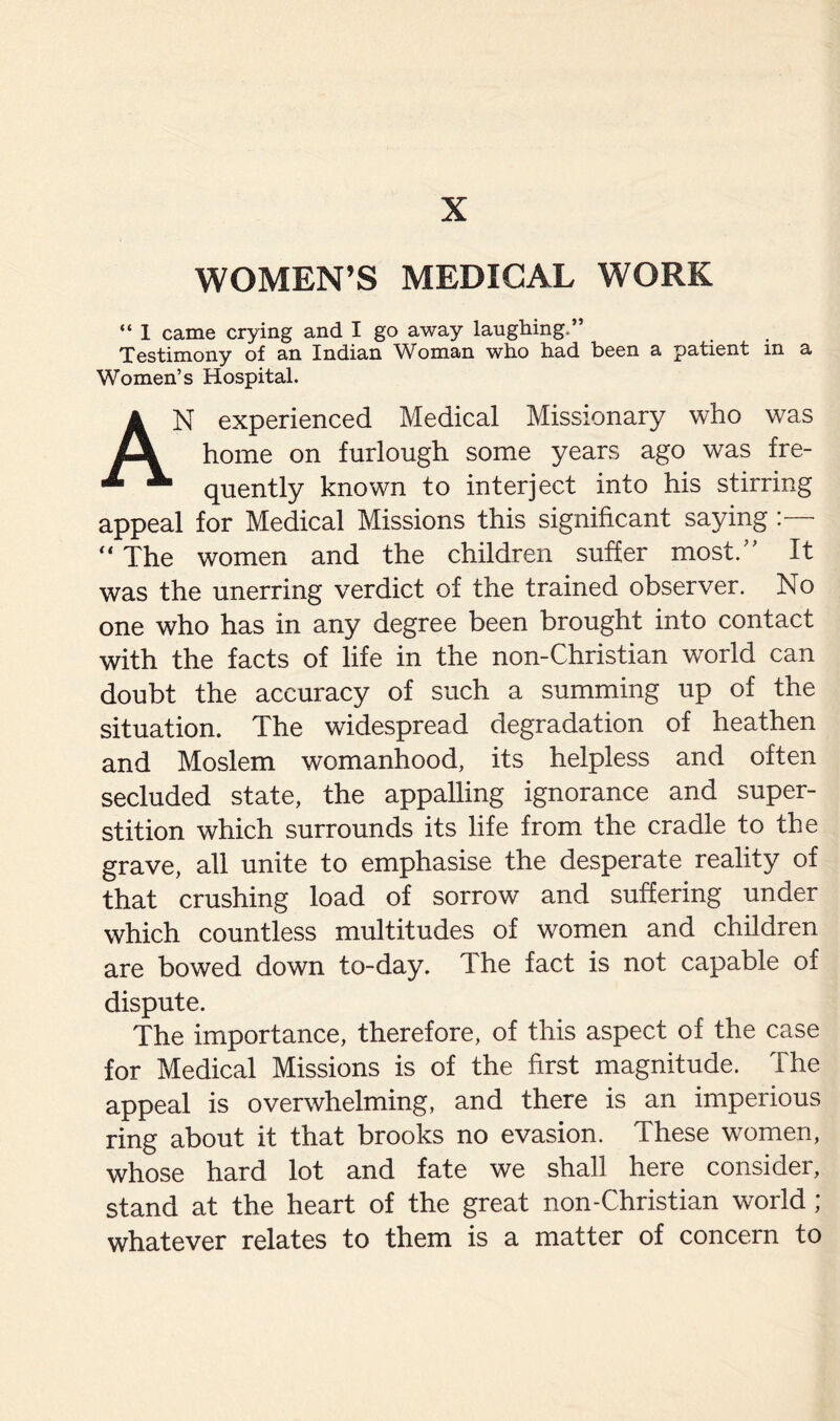 X WOMEN’S MEDICAL WORK “ 1 came crying and I go away laughing,” Testimony of an Indian Woman who had been a patient in a Women’s Hospital. AN experienced Medical Missionary who was home on furlough some years ago was fre¬ quently known to interject into his stirring appeal for Medical Missions this significant saying :— “ The women and the children suffer most/' It was the unerring verdict of the trained observer. No one who has in any degree been brought into contact with the facts of life in the non-Christian world can doubt the accuracy of such a summing up of the situation. The widespread degradation of heathen and Moslem womanhood, its helpless and often secluded state, the appalling ignorance and super¬ stition which surrounds its life from the cradle to the grave, all unite to emphasise the desperate reality of that crushing load of sorrow and suffering under which countless multitudes of women and children are bowed down to-day. The fact is not capable of dispute. The importance, therefore, of this aspect of the case for Medical Missions is of the first magnitude. The appeal is overwhelming, and there is an imperious ring about it that brooks no evasion. These women, whose hard lot and fate we shall here consider, stand at the heart of the great non-Christian world ; whatever relates to them is a matter of concern to