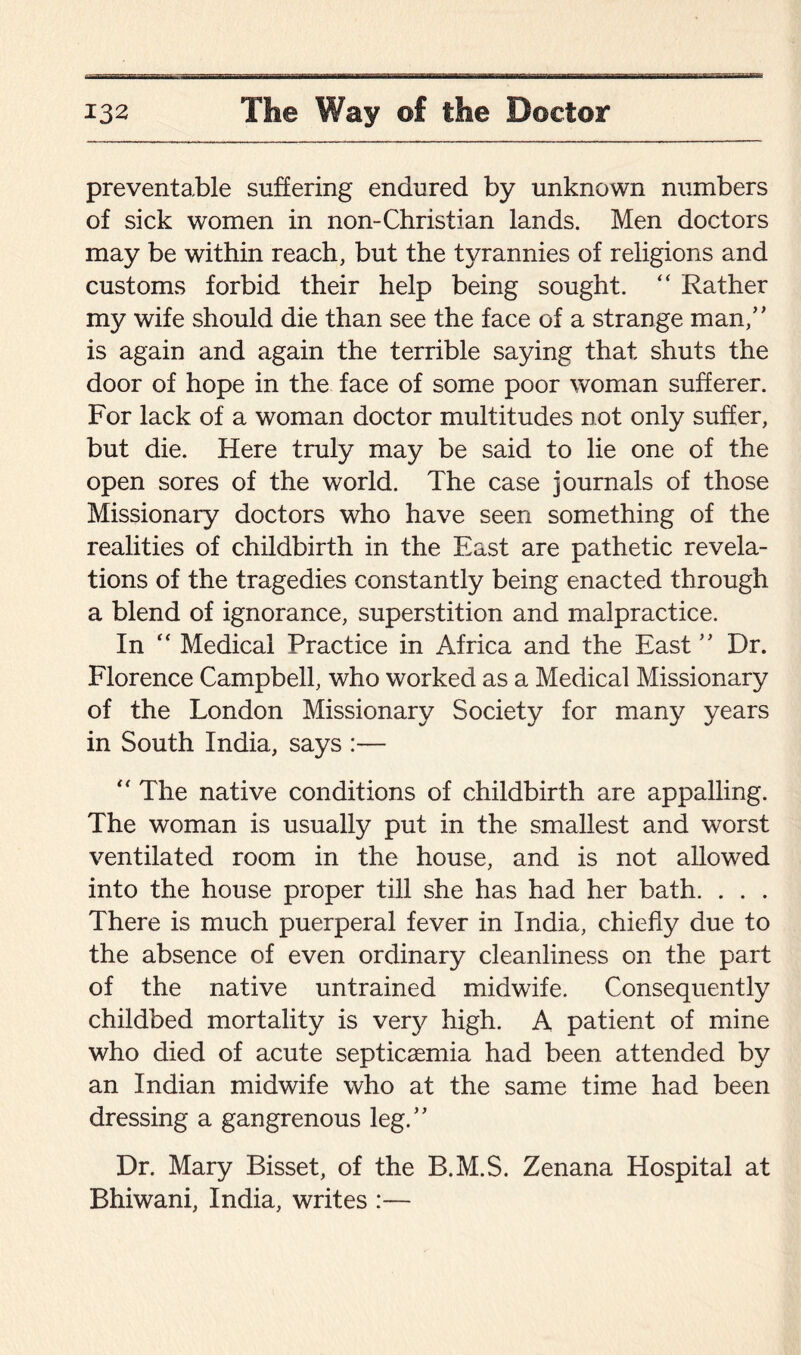 preventable suffering endured by unknown numbers of sick women in non-Christian lands. Men doctors may be within reach, but the tyrannies of religions and customs forbid their help being sought. “ Rather my wife should die than see the face of a strange man,” is again and again the terrible saying that shuts the door of hope in the face of some poor woman sufferer. For lack of a woman doctor multitudes not only suffer, but die. Here truly may be said to lie one of the open sores of the world. The case journals of those Missionary doctors who have seen something of the realities of childbirth in the East are pathetic revela¬ tions of the tragedies constantly being enacted through a blend of ignorance, superstition and malpractice. In “ Medical Practice in Africa and the East ” Dr. Florence Campbell, who worked as a Medical Missionary of the London Missionary Society for many years in South India, says :— “ The native conditions of childbirth are appalling. The woman is usually put in the smallest and worst ventilated room in the house, and is not allowed into the house proper till she has had her bath. . . . There is much puerperal fever in India, chiefly due to the absence of even ordinary cleanliness on the part of the native untrained midwife. Consequently childbed mortality is very high. A patient of mine who died of acute septicaemia had been attended by an Indian midwife who at the same time had been dressing a gangrenous leg.” Dr. Mary Bisset, of the B.M.S. Zenana Hospital at Bhiwani, India, writes :—