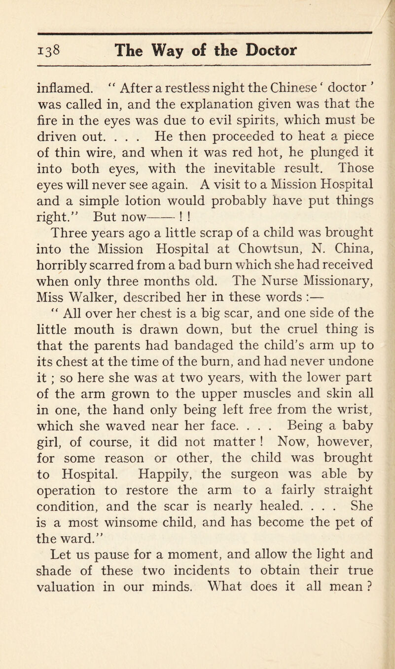 inflamed. <f After a restless night the Chinese ‘ doctor ' was called in, and the explanation given was that the fire in the eyes was due to evil spirits, which must be driven out. . . . He then proceeded to heat a piece of thin wire, and when it was red hot, he plunged it into both eyes, with the inevitable result. Those eyes will never see again. A visit to a Mission Hospital and a simple lotion would probably have put things right.” But now-! ! Three years ago a little scrap of a child was brought into the Mission Hospital at Chowtsun, N. China, horribly scarred from a bad burn which she had received when only three months old. The Nurse Missionary, Miss Walker, described her in these words :— “ All over her chest is a big scar, and one side of the little mouth is drawn down, but the cruel thing is that the parents had bandaged the child’s arm up to its chest at the time of the burn, and had never undone it; so here she was at two years, with the lower part of the arm grown to the upper muscles and skin all in one, the hand only being left free from the wrist, which she waved near her face. . . . Being a baby girl, of course, it did not matter ! Now, however, for some reason or other, the child was brought to Hospital. Happily, the surgeon was able by operation to restore the arm to a fairly straight condition, and the scar is nearly healed. . . . She is a most winsome child, and has become the pet of the ward.” Let us pause for a moment, and allow the light and shade of these two incidents to obtain their true valuation in our minds. What does it all mean ?