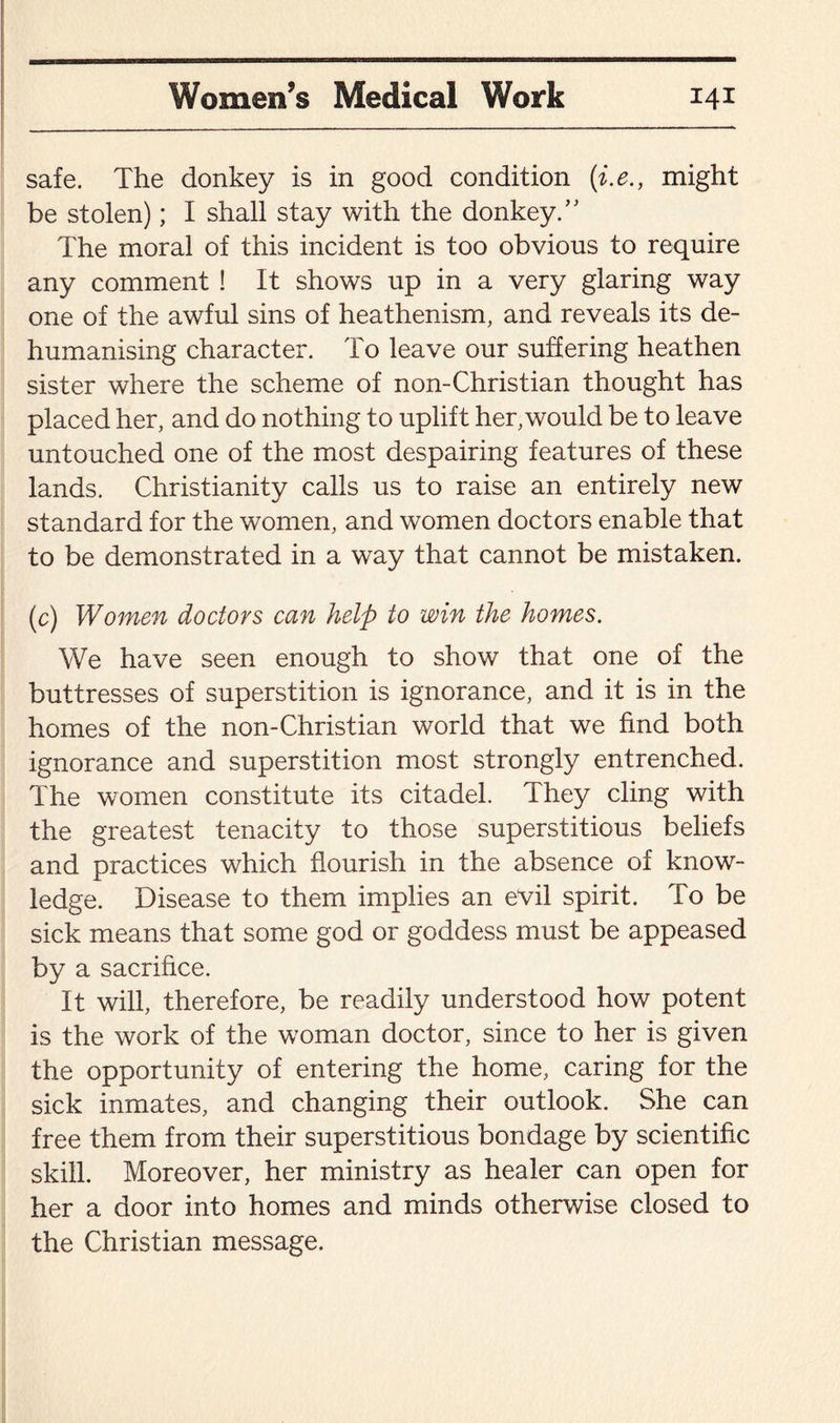 safe. The donkey is in good condition (i.e., might be stolen); I shall stay with the donkey.” The moral of this incident is too obvious to require any comment ! It shows up in a very glaring way one of the awful sins of heathenism, and reveals its de¬ humanising character. To leave our suffering heathen sister where the scheme of non-Christian thought has placed her, and do nothing to uplift her,would be to leave untouched one of the most despairing features of these lands. Christianity calls us to raise an entirely new standard for the women, and women doctors enable that to be demonstrated in a way that cannot be mistaken. (c) Women doctors can help to win the homes. We have seen enough to show that one of the buttresses of superstition is ignorance, and it is in the homes of the non-Christian world that we find both ignorance and superstition most strongly entrenched. The women constitute its citadel. They cling with the greatest tenacity to those superstitious beliefs and practices which flourish in the absence of know¬ ledge. Disease to them implies an evil spirit. To be sick means that some god or goddess must be appeased by a sacrifice. It will, therefore, be readily understood how potent is the work of the woman doctor, since to her is given the opportunity of entering the home, caring for the sick inmates, and changing their outlook. She can free them from their superstitious bondage by scientific skill. Moreover, her ministry as healer can open for her a door into homes and minds otherwise closed to the Christian message.