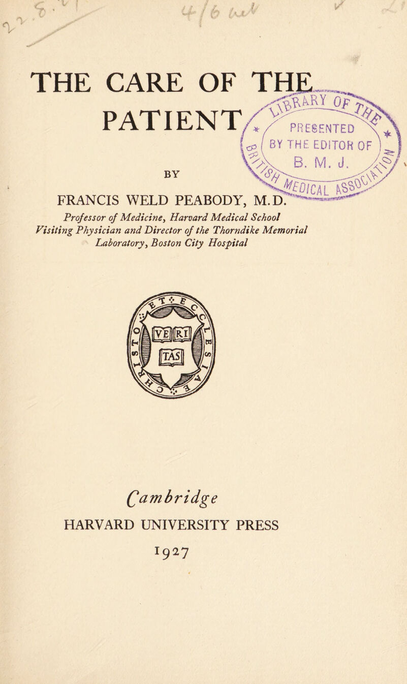 I A ^ ‘ T ' THE CARE OF THE PATIENT/ PRE8HNTED (cp( BYTHEEDiTOH B. M. J. BY ^ , FRANCIS WELD PEABODY, M.D. Professor of Medicine^ Harvard Medical School Visiting Physician and Director of the Thorndike Memorial Laboratoryi Boston City Hospital Qambridge HARVARD UNIVERSITY PRESS 1927