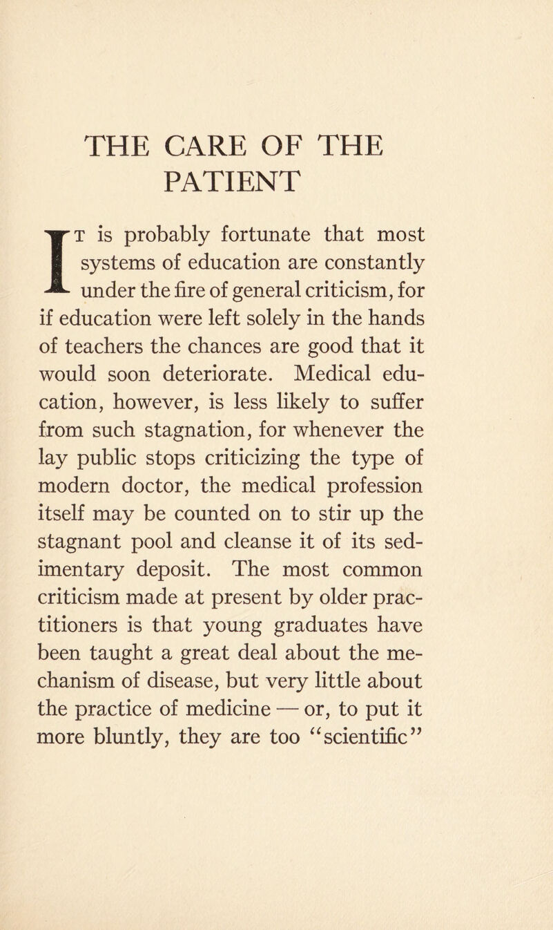 PATIENT T is probably fortunate that most systems of education are constantly ^ under the fire of general criticism, for if education were left solely in the hands of teachers the chances are good that it would soon deteriorate. Medical edu¬ cation, however, is less likely to suffer from such stagnation, for whenever the lay public stops criticizing the type of modern doctor, the medical profession itself may be counted on to stir up the stagnant pool and cleanse it of its sed¬ imentary deposit. The most common criticism made at present by older prac¬ titioners is that young graduates have been taught a great deal about the me¬ chanism of disease, but very little about the practice of medicine — or, to put it more bluntly, they are too ‘‘scientific’’