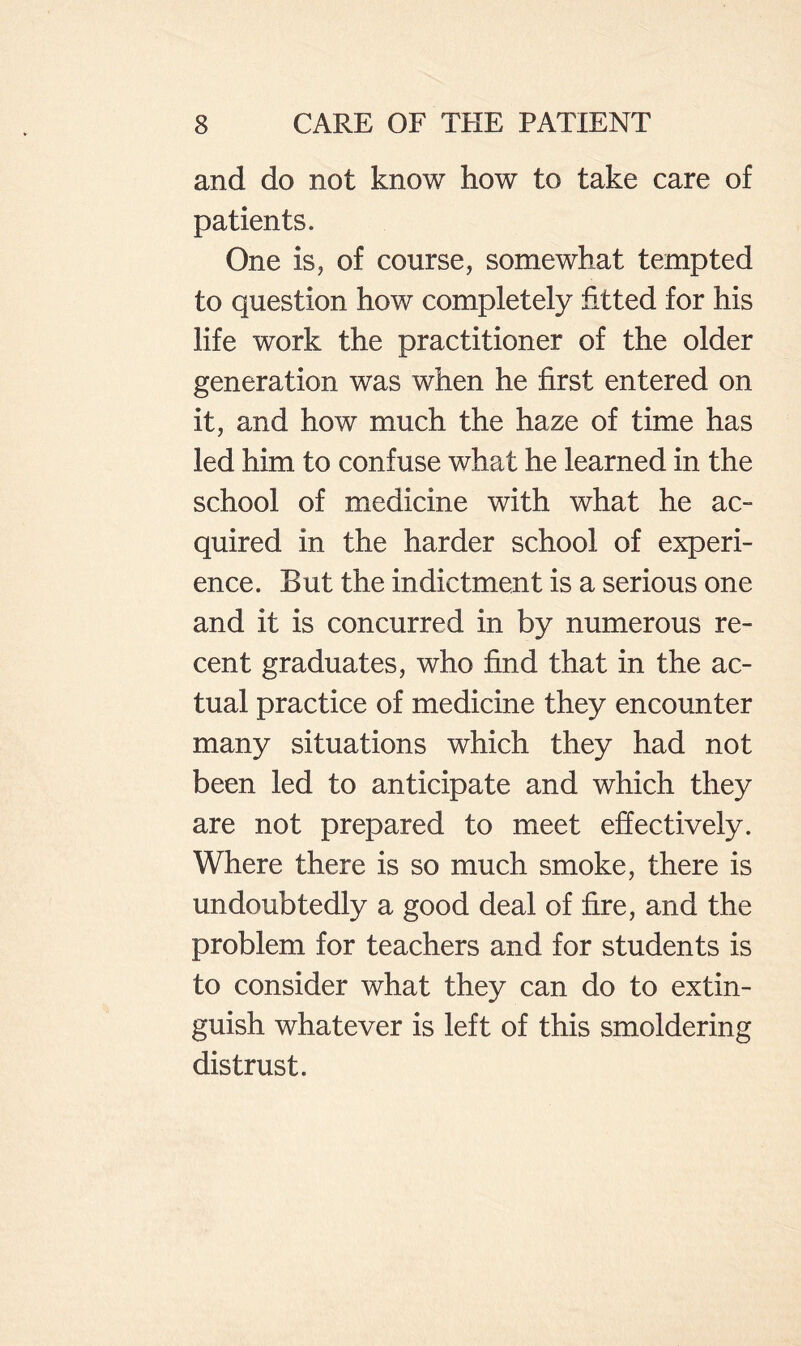 and do not know how to take care of patients. One is, of course, somewhat tempted to question how completely fitted for his life work the practitioner of the older generation was when he first entered on it, and how much the haze of time has led him to confuse what he learned in the school of medicine with what he ac¬ quired in the harder school of experi¬ ence. But the indictment is a serious one and it is concurred in by numerous re¬ cent graduates, who find that in the ac¬ tual practice of medicine they encounter many situations which they had not been led to anticipate and which they are not prepared to meet effectively. Where there is so much smoke, there is undoubtedly a good deal of fire, and the problem for teachers and for students is to consider what they can do to extin¬ guish whatever is left of this smoldering distrust.