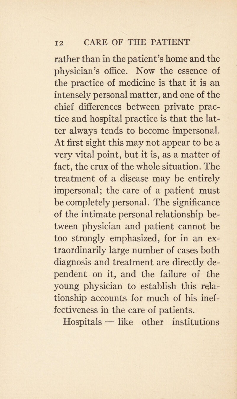 rather than in the patient’s home and the physician’s office. Now the essence of the practice of medicine is that it is an intensely personal matter, and one of the chief differences between private prac¬ tice and hospital practice is that the lat¬ ter always tends to become impersonal. At first sight this may not appear to be a very vital point, but it is, as a matter of fact, the crux of the whole situation. The treatment of a disease may be entirely impersonal; the care of a patient must be completely personal. The significance of the intimate personal relationship be¬ tween physician and patient cannot be too strongly emphasized, for in an ex¬ traordinarily large number of cases both diagnosis and treatment are directly de¬ pendent on it, and the failure of the young physician to establish this rela¬ tionship accounts for much of his inef¬ fectiveness in the care of patients. Hospitals — like other institutions