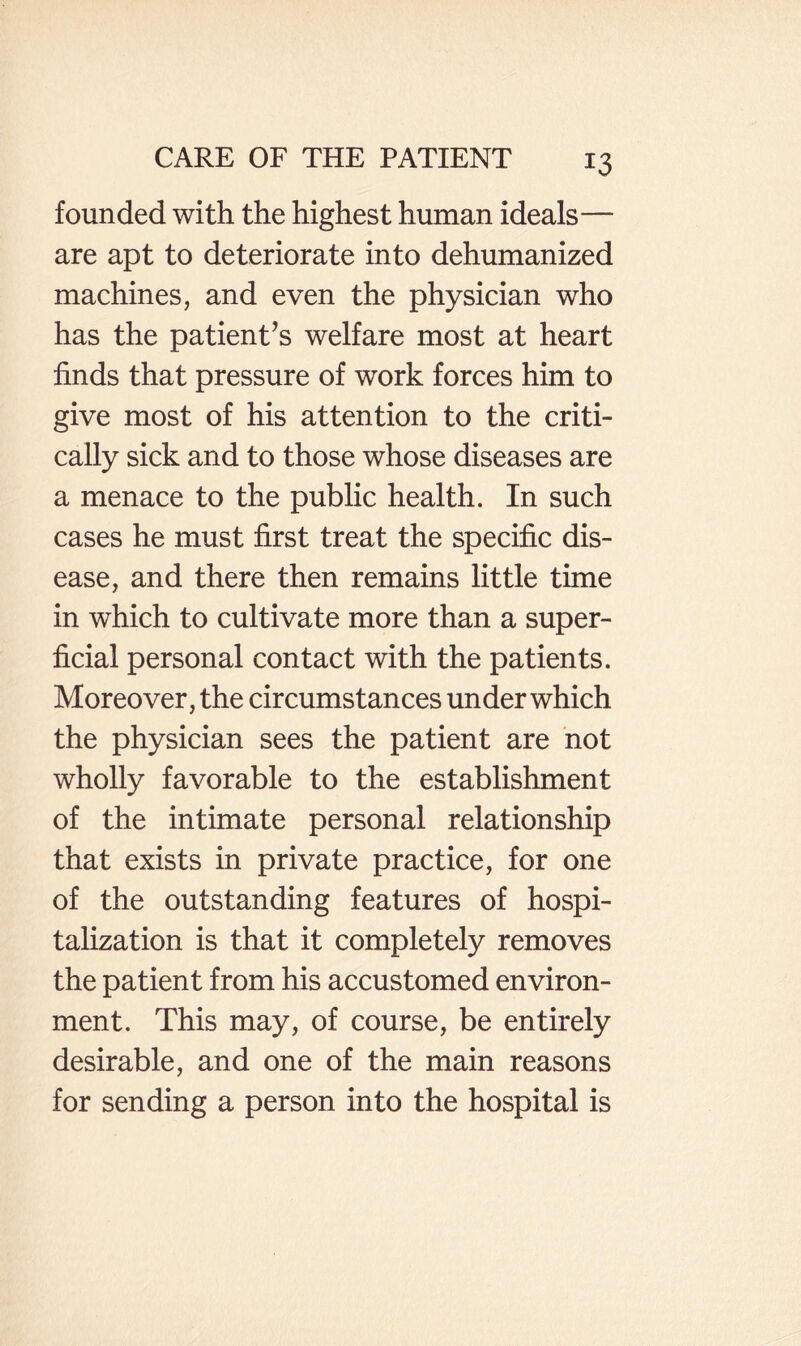 founded with the highest human ideals— are apt to deteriorate into dehumanized machines, and even the physician who has the patient’s welfare most at heart finds that pressure of work forces him to give most of his attention to the criti¬ cally sick and to those whose diseases are a menace to the public health. In such cases he must first treat the specific dis¬ ease, and there then remains little time in which to cultivate more than a super¬ ficial personal contact with the patients. Moreover, the circumstances under which the physician sees the patient are not wholly favorable to the establishment of the intimate personal relationship that exists in private practice, for one of the outstanding features of hospi¬ talization is that it completely removes the patient from his accustomed environ¬ ment. This may, of course, be entirely desirable, and one of the main reasons for sending a person into the hospital is