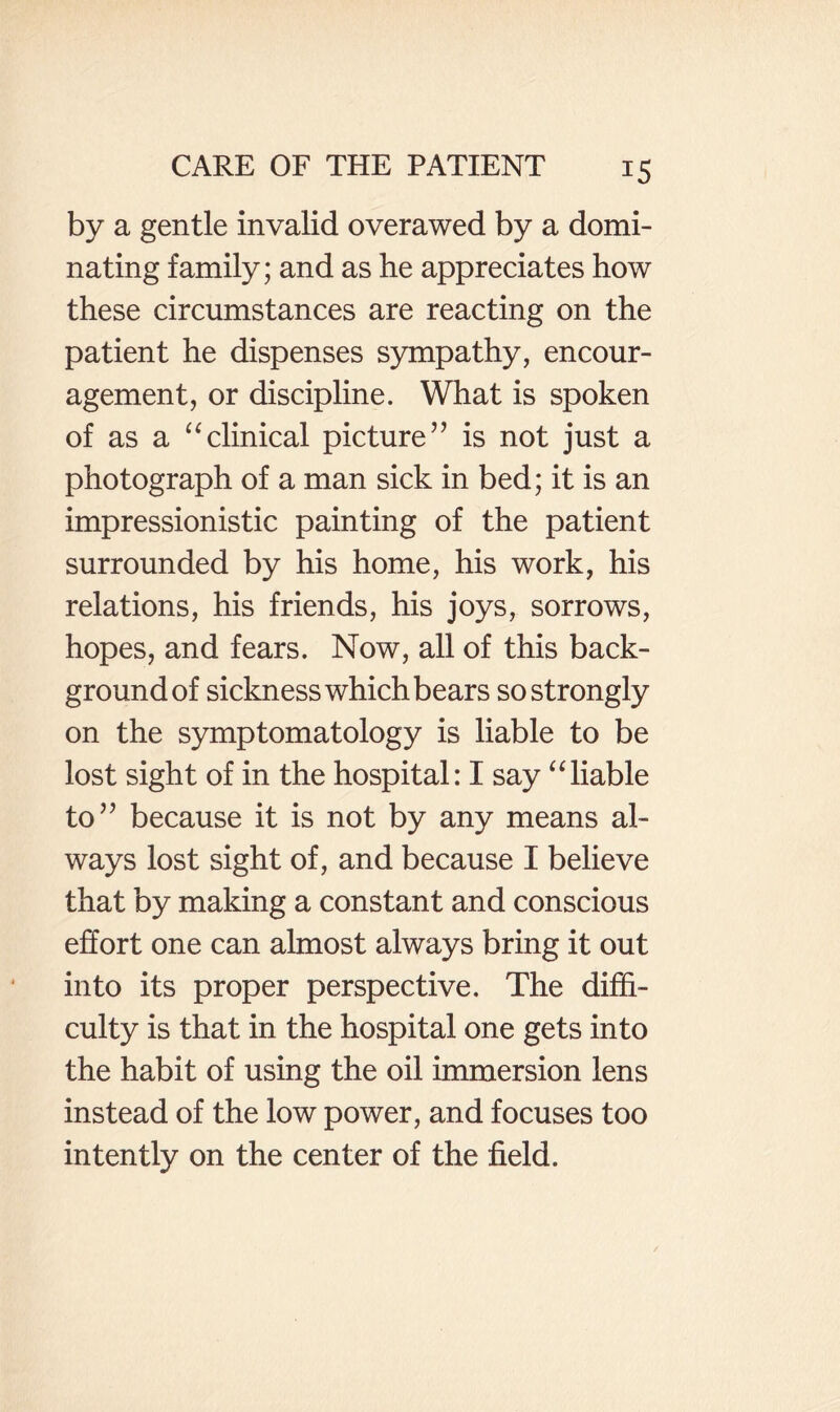 by a gentle invalid overawed by a domi¬ nating family; and as he appreciates how these circumstances are reacting on the patient he dispenses sympathy, encour¬ agement, or discipline. What is spoken of as a ^‘clinical picture’’ is not just a photograph of a man sick in bed; it is an impressionistic painting of the patient surrounded by his home, his work, his relations, his friends, his joys, sorrows, hopes, and fears. Now, all of this back¬ ground of sickness which bears so strongly on the symptomatology is liable to be lost sight of in the hospital: I say ‘liable to” because it is not by any means al¬ ways lost sight of, and because I believe that by making a constant and conscious effort one can almost always bring it out into its proper perspective. The diffi¬ culty is that in the hospital one gets into the habit of using the oil immersion lens instead of the low power, and focuses too intently on the center of the field.