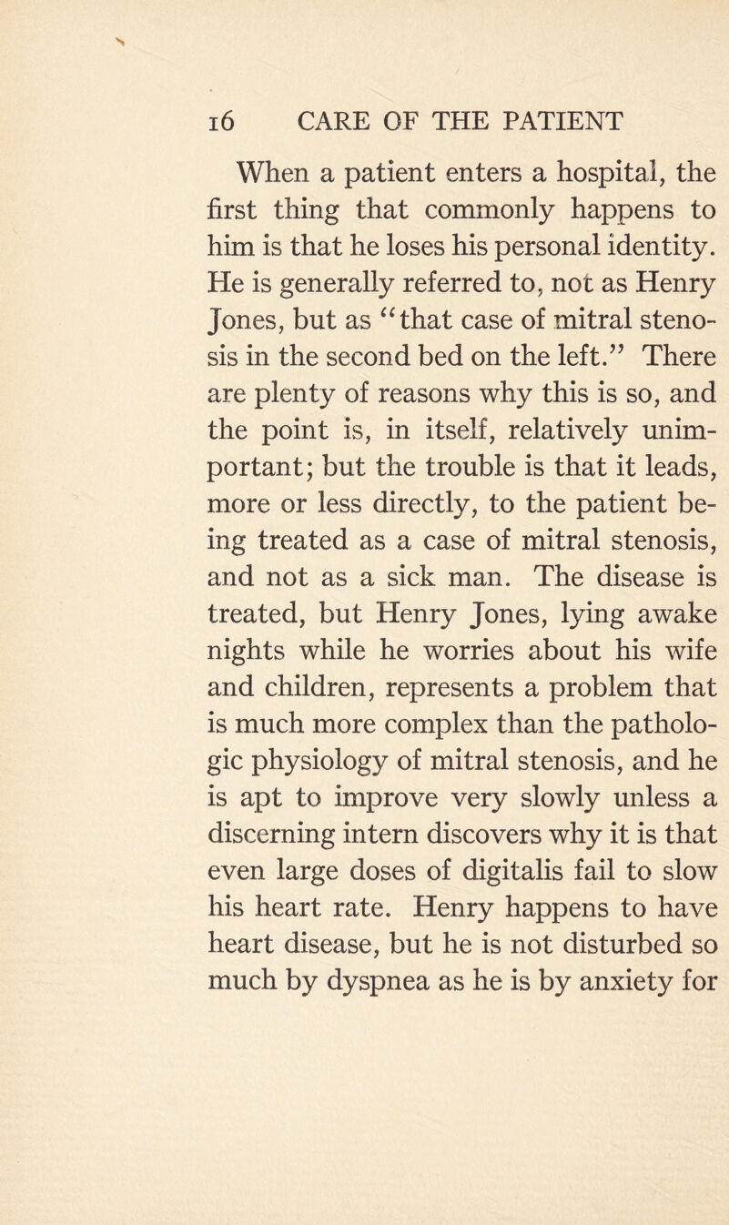 When a patient enters a hospital, the first thing that commonly happens to him is that he loses his personal identity. He is generally referred to, not as Henry Jones, but as “that case of mitral steno¬ sis in the second bed on the left.’’ There are plenty of reasons why this is so, and the point is, in itself, relatively imim- portant; but the trouble is that it leads, more or less directly, to the patient be¬ ing treated as a case of mitral stenosis, and not as a sick man. The disease is treated, but Henry Jones, lying awake nights while he worries about his wife and children, represents a problem that is much more complex than the patholo¬ gic physiology of mitral stenosis, and he is apt to improve very slowly unless a discerning intern discovers why it is that even large doses of digitalis fail to slow his heart rate. Henry happens to have heart disease, but he is not disturbed so much by dyspnea as he is by anxiety for