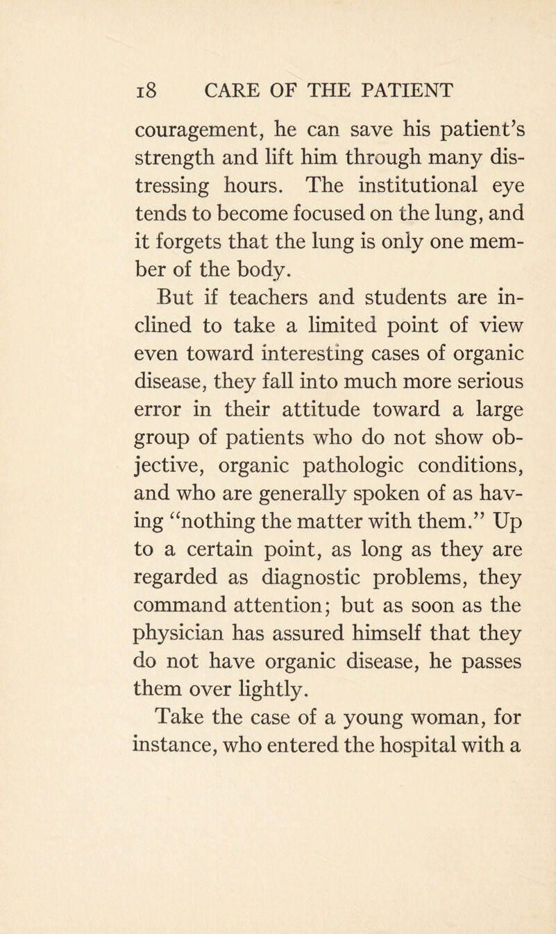 couragement, he can save his patient’s strength and lift him through many dis¬ tressing hours. The institutional eye tends to become focused on the lung, and it forgets that the lung is only one mem¬ ber of the body. But if teachers and students are in¬ clined to take a limited point of view even toward interesting cases of organic disease, they fall into much more serious error in their attitude toward a large group of patients who do not show ob¬ jective, organic pathologic conditions, and who are generally spoken of as hav¬ ing ^‘nothing the matter with them.” Up to a certain point, as long as they are regarded as diagnostic problems, they command attention; but as soon as the physician has assured himself that they do not have organic disease, he passes them over lightly. Take the case of a young woman, for instance, who entered the hospital with a