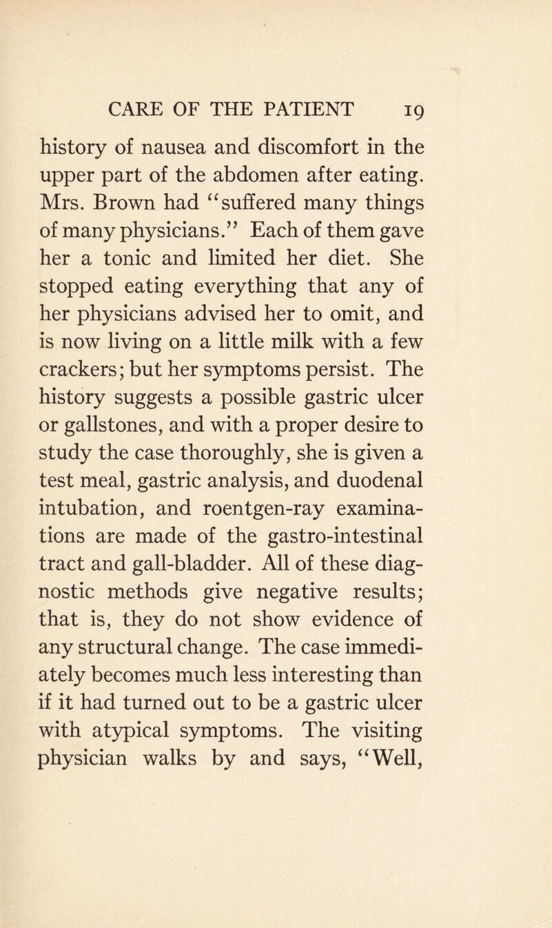 history of nausea and discomfort in the upper part of the abdomen after eating. Mrs. Brown had ‘‘suffered many things of many physicians.’’ Each of them gave her a tonic and limited her diet. She stopped eating everything that any of her physicians advised her to omit, and is now living on a little milk with a few crackers; but her symptoms persist. The history suggests a possible gastric ulcer or gallstones, and with a proper desire to study the case thoroughly, she is given a test meal, gastric analysis, and duodenal intubation, and roentgen-ray examina¬ tions are made of the gastro-intestinal tract and gall-bladder. All of these diag¬ nostic methods give negative results; that is, they do not show evidence of any structural change. The case immedi¬ ately becomes much less interesting than if it had turned out to be a gastric ulcer with atypical symptoms. The visiting physician walks by and says, “Well,