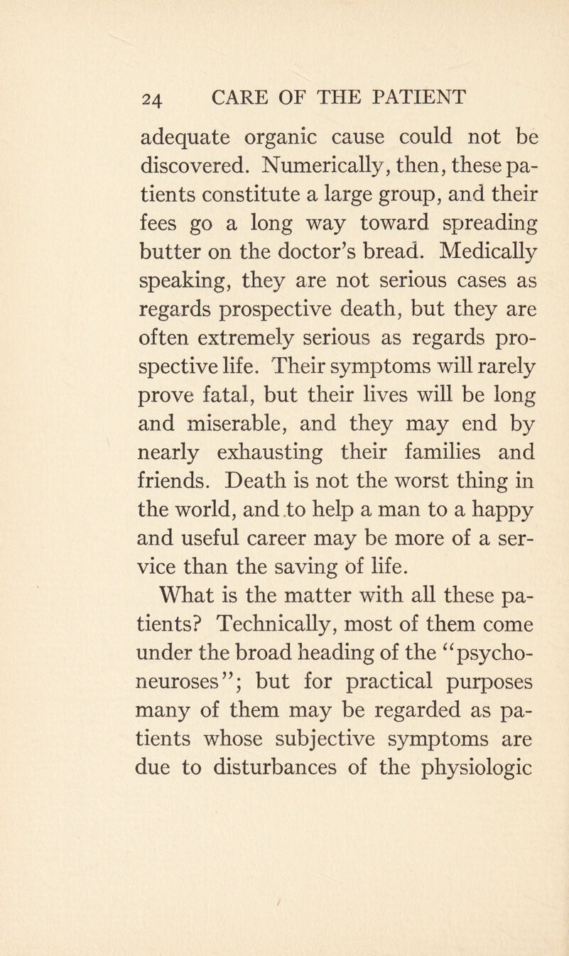 adequate organic cause could not be discovered. Numerically, then, these pa¬ tients constitute a large group, and their fees go a long way toward spreading butter on the doctor’s bread. Medically speaking, they are not serious cases as regards prospective death, but they are often extremely serious as regards pro¬ spective life. Their symptoms will rarely prove fatal, but their lives will be long and miserable, and they may end by nearly exhausting their families and friends. Death is not the worst thing in the world, and .to help a man to a happy and useful career may be more of a ser¬ vice than the saving of life. What is the matter with all these pa¬ tients? Technically, most of them come under the broad heading of the ^^psycho- neuroses”; but for practical purposes many of them may be regarded as pa¬ tients whose subjective symptoms are due to disturbances of the physiologic