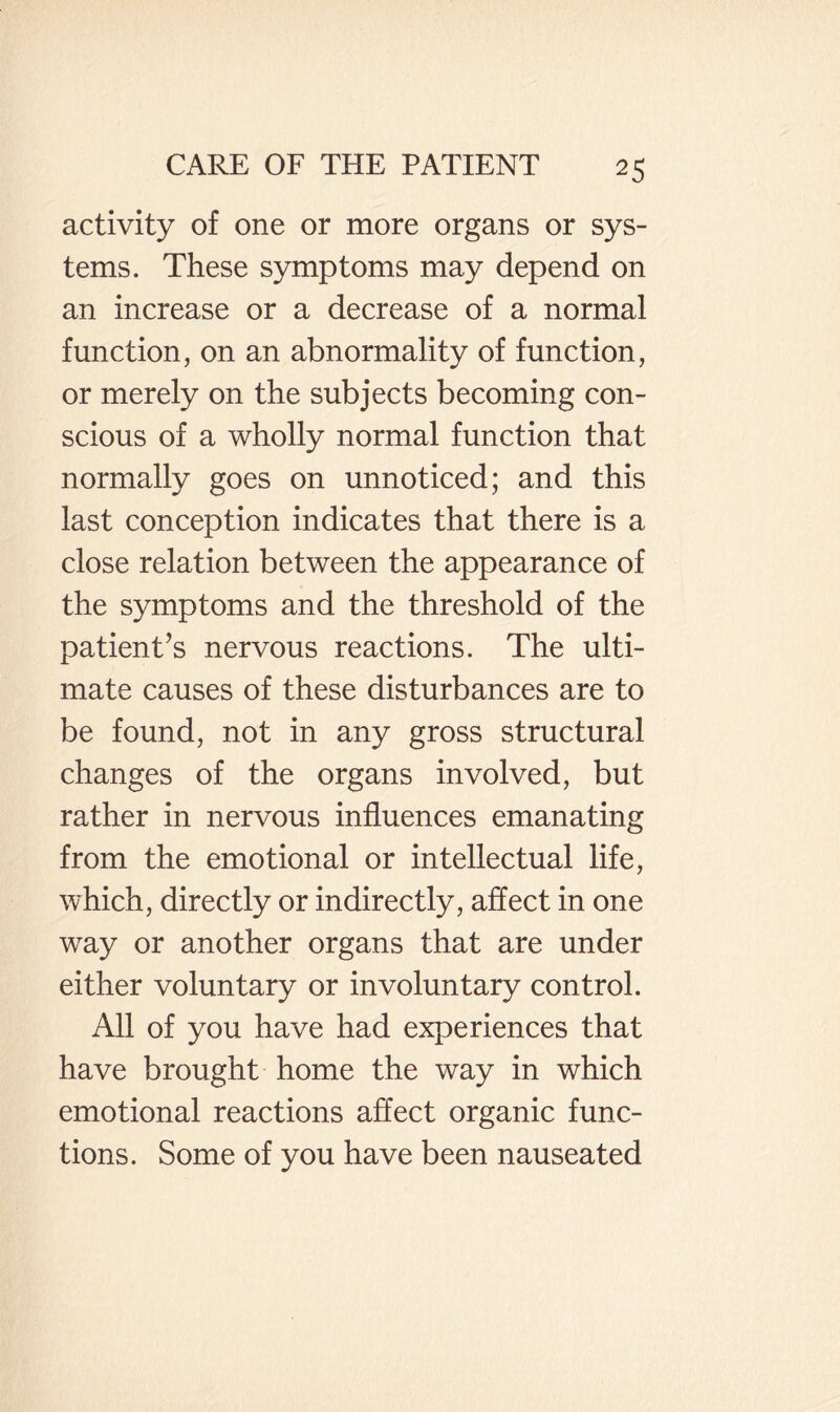 activity of one or more organs or sys¬ tems. These symptoms may depend on an increase or a decrease of a normal function, on an abnormality of function, or merely on the subjects becoming con¬ scious of a wholly normal function that normally goes on unnoticed; and this last conception indicates that there is a close relation between the appearance of the symptoms and the threshold of the patient’s nervous reactions. The ulti¬ mate causes of these disturbances are to be found, not in any gross structural changes of the organs involved, but rather in nervous influences emanating from the emotional or intellectual life, which, directly or indirectly, aflect in one way or another organs that are under either voluntary or involuntary control. All of you have had experiences that have brought home the way in which emotional reactions aflect organic func¬ tions. Some of you have been nauseated