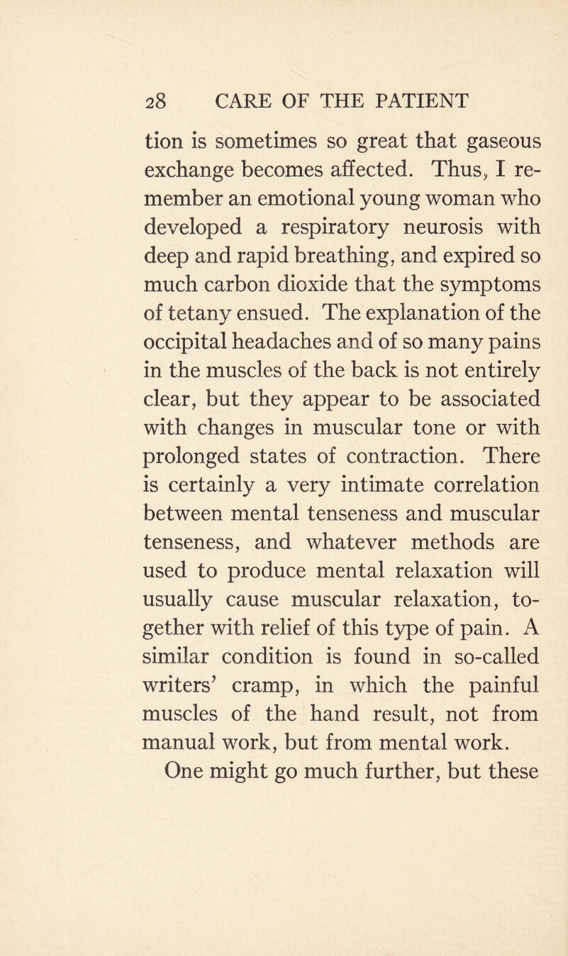 tion is sometimes so great that gaseous exchange becomes affected. Thus, I re¬ member an emotional young woman who developed a respiratory neurosis with deep and rapid breathing, and expired so much carbon dioxide that the symptoms of tetany ensued. The explanation of the occipital headaches and of so many pains in the muscles of the back is not entirely clear, but they appear to be associated with changes in muscular tone or with prolonged states of contraction. There is certainly a very intimate correlation between mental tenseness and muscular tenseness, and whatever methods are used to produce mental relaxation will usually cause muscular relaxation, to¬ gether with relief of this type of pain. A similar condition is found in so-called writers’ cramp, in which the painful muscles of the hand result, not from manual work, but from mental work. One might go much further, but these