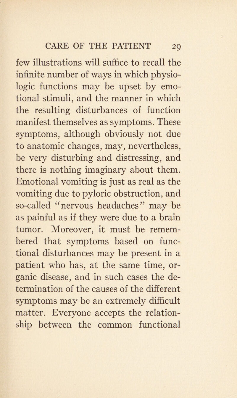 few illustrations will suffice to recall the infinite number of ways in which physio¬ logic functions may be upset by emo¬ tional stimuli, and the manner in which the resulting disturbances of function manifest themselves as symptoms. These symptoms, although obviously not due to anatomic changes, may, nevertheless, be very disturbing and distressing, and there is nothing imaginary about them. Emotional vomiting is just as real as the vomiting due to pyloric obstruction, and so-called ‘ffiervous headaches’’ may be as painful as if they were due to a brain tumor. Moreover, it must be remem¬ bered that symptoms based on func¬ tional disturbances may be present in a patient who has, at the same time, or¬ ganic disease, and in such cases the de¬ termination of the causes of the different symptoms may be an extremely difficult matter. Everyone accepts the relation¬ ship between the common functional