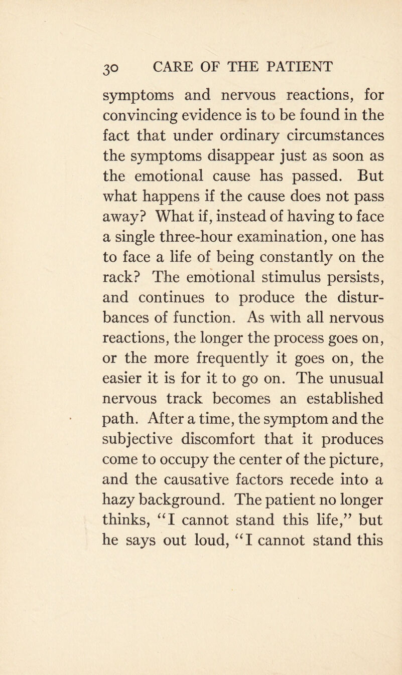 symptoms and nervous reactions, for convincing evidence is to be found in the fact that under ordinary circumstances the symptoms disappear just as soon as the emotional cause has passed. But what happens if the cause does not pass away? What if, instead of having to face a single three-hour examination, one has to face a life of being constantly on the rack? The emotional stimulus persists, and continues to produce the distur¬ bances of function. As with all nervous reactions, the longer the process goes on, or the more frequently it goes on, the easier it is for it to go on. The unusual nervous track becomes an established path. After a time, the symptom and the subjective discomfort that it produces come to occupy the center of the picture, and the causative factors recede into a hazy background. The patient no longer thinks, cannot stand this life,’’ but he says out loud, ‘‘I cannot stand this
