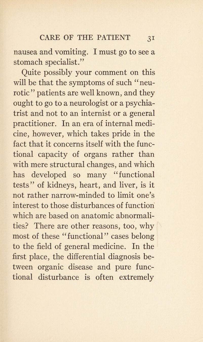 nausea and vomiting. I must go to see a stomach specialist.’’ Quite possibly your comment on this will be that the symptoms of such ‘‘neu¬ rotic” patients are well known, and they ought to go to a neurologist or a psychia¬ trist and not to an internist or a general practitioner. In an era of internal medi¬ cine, however, which takes pride in the fact that it concerns itself with the func¬ tional capacity of organs rather than with mere structural changes, and which has developed so many “functional tests” of kidneys, heart, and liver, is it not rather narrow-minded to limit one’s interest to those disturbances of function which are based on anatomic abnormali¬ ties? There are other reasons, too, why most of these “functional” cases belong to the field of general medicine. In the first place, the differential diagnosis be¬ tween organic disease and pure func¬ tional disturbance is often extremely