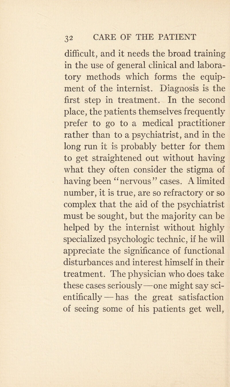 difficult, and it needs the broad training in the use of general clinical and labora¬ tory methods which forms the equip¬ ment of the internist. Diagnosis is the first step in treatment. In the second place, the patients themselves frequently prefer to go to a medical practitioner rather than to a psychiatrist, and in the long run it is probably better for them to get straightened out without having what they often consider the stigma of having been nervous’’ cases. A limited number, it is true, are so refractory or so complex that the aid of the psychiatrist must be sought, but the majority can be helped by the internist without highly specialized psychologic technic, if he will appreciate the significance of functional disturbances and interest himself in their treatment. The physician who does take these cases seriously—one might say sci¬ entifically— has the great satisfaction of seeing some of his patients get well.