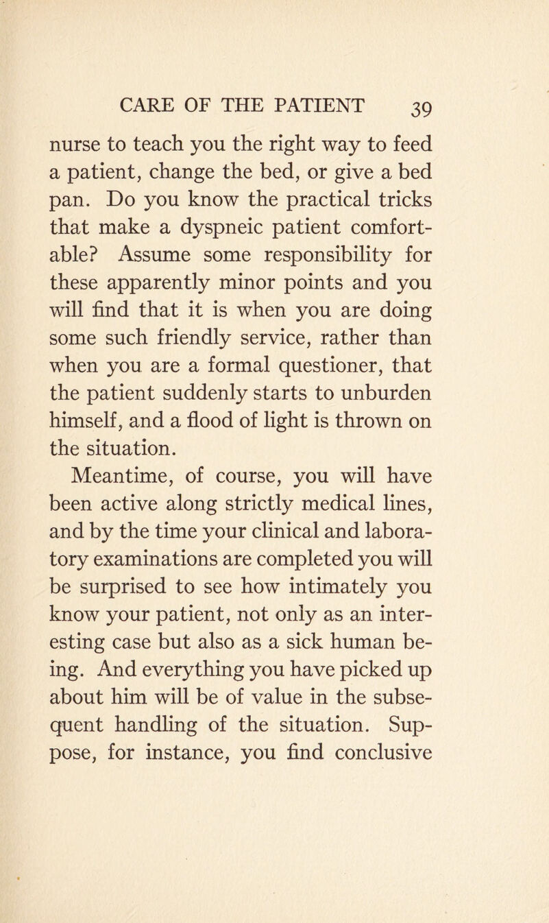 nurse to teach you the right way to feed a patient, change the bed, or give a bed pan. Do you know the practical tricks that make a dyspneic patient comfort¬ able? Assume some responsibility for these apparently minor points and you will find that it is when you are doing some such friendly service, rather than when you are a formal questioner, that the patient suddenly starts to unburden himself, and a flood of light is thrown on the situation. Meantime, of course, you will have been active along strictly medical lines, and by the time your clinical and labora¬ tory examinations are completed you will be surprised to see how intimately you know your patient, not only as an inter¬ esting case but also as a sick human be¬ ing. And everything you have picked up about him will be of value in the subse¬ quent handling of the situation. Sup¬ pose, for instance, you find conclusive