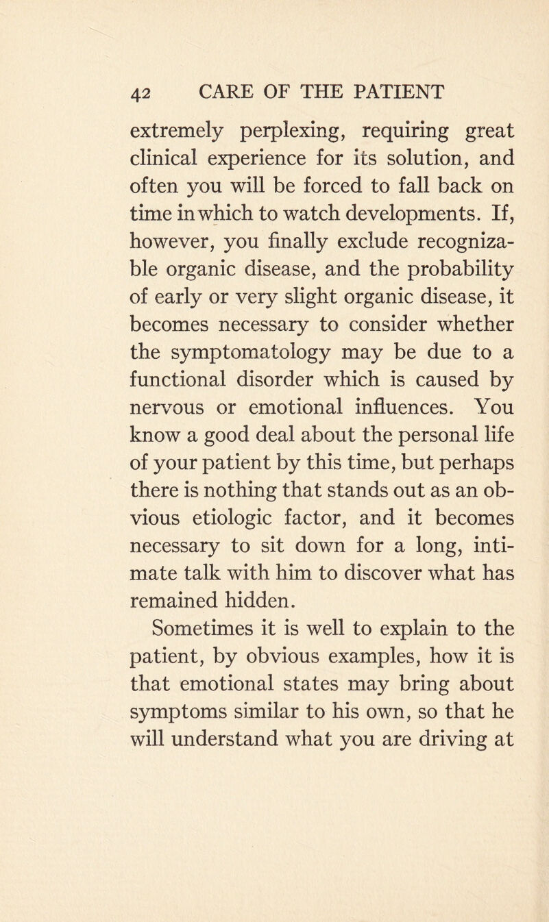 extremely perplexing, requiring great clinical experience for its solution, and often you will be forced to fall back on time in which to watch developments. If, however, you finally exclude recogniza¬ ble organic disease, and the probability of early or very slight organic disease, it becomes necessary to consider whether the symptomatology may be due to a functional disorder which is caused by nervous or emotional influences. You know a good deal about the personal life of your patient by this time, but perhaps there is nothing that stands out as an ob¬ vious etiologic factor, and it becomes necessary to sit down for a long, inti¬ mate talk with him to discover what has remained hidden. Sometimes it is well to explain to the patient, by obvious examples, how it is that emotional states may bring about symptoms similar to his own, so that he will understand what you are driving at