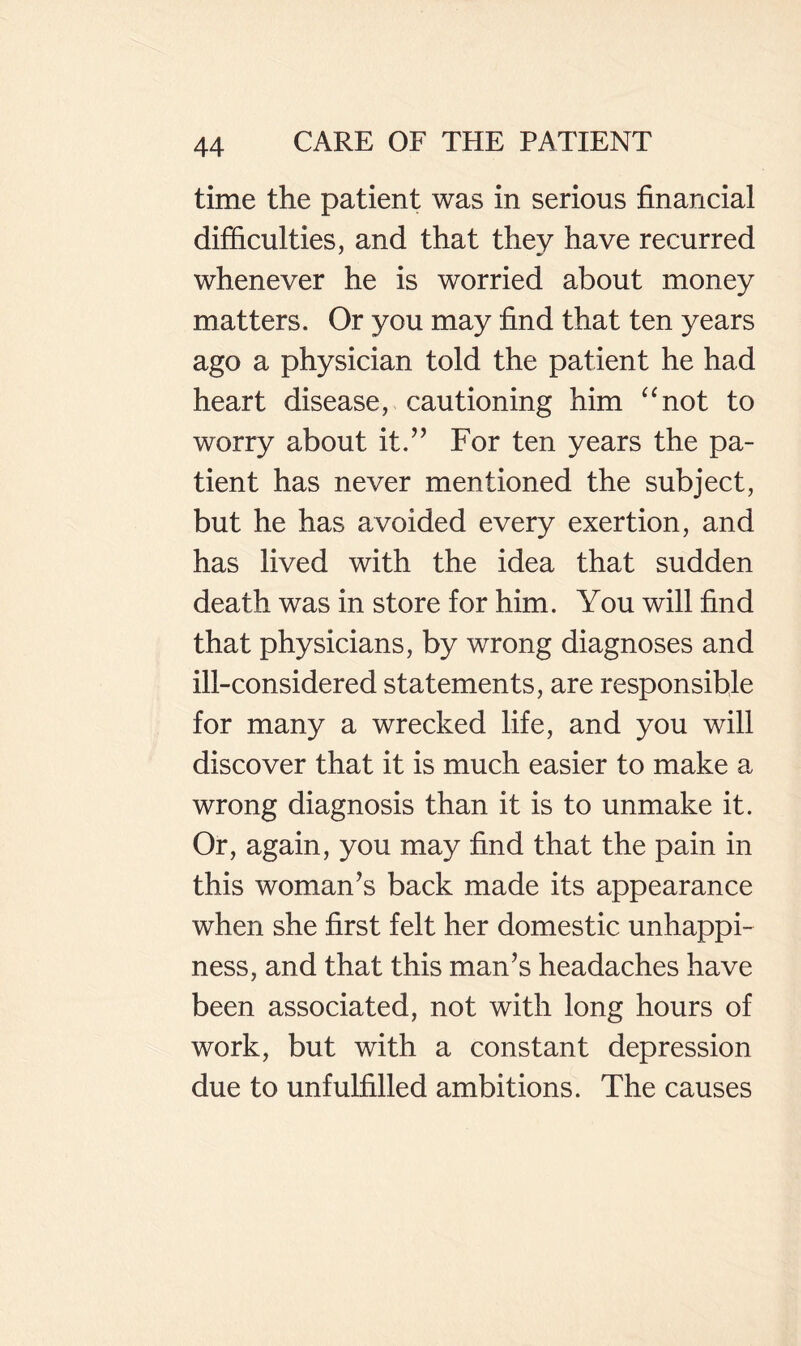 time the patient was in serious financial difficulties, and that they have recurred whenever he is worried about money matters. Or you may find that ten years ago a physician told the patient he had heart disease, cautioning him ^^not to worry about it.’’ For ten years the pa¬ tient has never mentioned the subject, but he has avoided every exertion, and has lived with the idea that sudden death was in store for him. You will find that physicians, by wrong diagnoses and ill-considered statements, are responsible for many a wrecked life, and you will discover that it is much easier to make a wrong diagnosis than it is to unmake it. Or, again, you may find that the pain in this woman’s back made its appearance when she first felt her domestic unhappi¬ ness, and that this man’s headaches have been associated, not with long hours of work, but with a constant depression due to unfulfilled ambitions. The causes